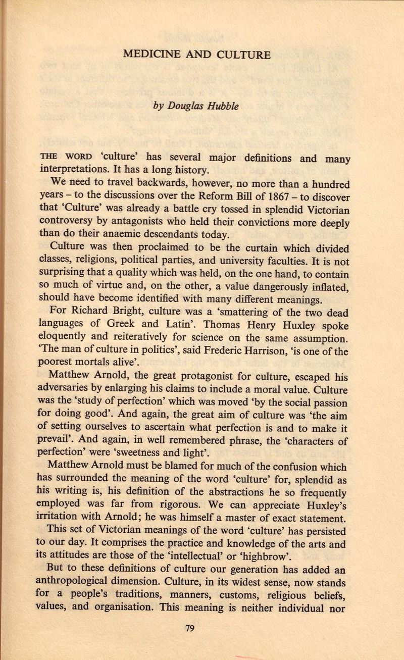 MEDICINE AND CULTURE by Douglas Hubble the word 'culture' has several major definitions and many interpretations. It has a long history. We need to travel backwards, however, no more than a hundred years - to the discussions over the Reform Bill of 1867 - to discover that 'Culture' was already a battle cry tossed in splendid Victorian controversy by antagonists who held their convictions more deeply than do their anaemic descendants today. Culture was then proclaimed to be the curtain which divided classes, religions, political parties, and university faculties. It is not surprising that a quality which was held, on the one hand, to contain so much of virtue and, on the other, a value dangerously inflated, should have become identified with many different meanings. For Richard Bright, culture was a 'smattering of the two dead languages of Greek and Latin'. Thomas Henry Huxley spoke eloquently and reiteratively for science on the same assumption. 'The man of culture in polities', said Frederic Harrison, 'is one of the poorest mortals alive'. Matthew Arnold, the great protagonist for culture, escaped his adversaries by enlarging his claims to include a moral value. Culture was the 'study of perfection' which was moved 'by the social passion for doing good'. And again, the great aim of culture was 'the aim of setting ourselves to ascertain what perfection is and to make it prevail'. And again, in well remembered phrase, the 'characters of perfection' were 'sweetness and light'. Matthew Arnold must be blamed for much of the confusion which has surrounded the meaning of the word 'culture' for, splendid as his writing is, his definition of the abstractions he so frequently employed was far from rigorous. We can appreciate Huxley's irritation with Arnold ; he was himself a master of exact statement. This set of Victorian meanings of the word 'culture' has persisted to our day. It comprises the practice and knowledge of the arts and its attitudes are those of the 'intellectual' or 'highbrow'. But to these definitions of culture our generation has added an anthropological dimension. Culture, in its widest sense, now stands for a people's traditions, manners, customs, religious beliefs, values, and organisation. This meaning is neither individual nor