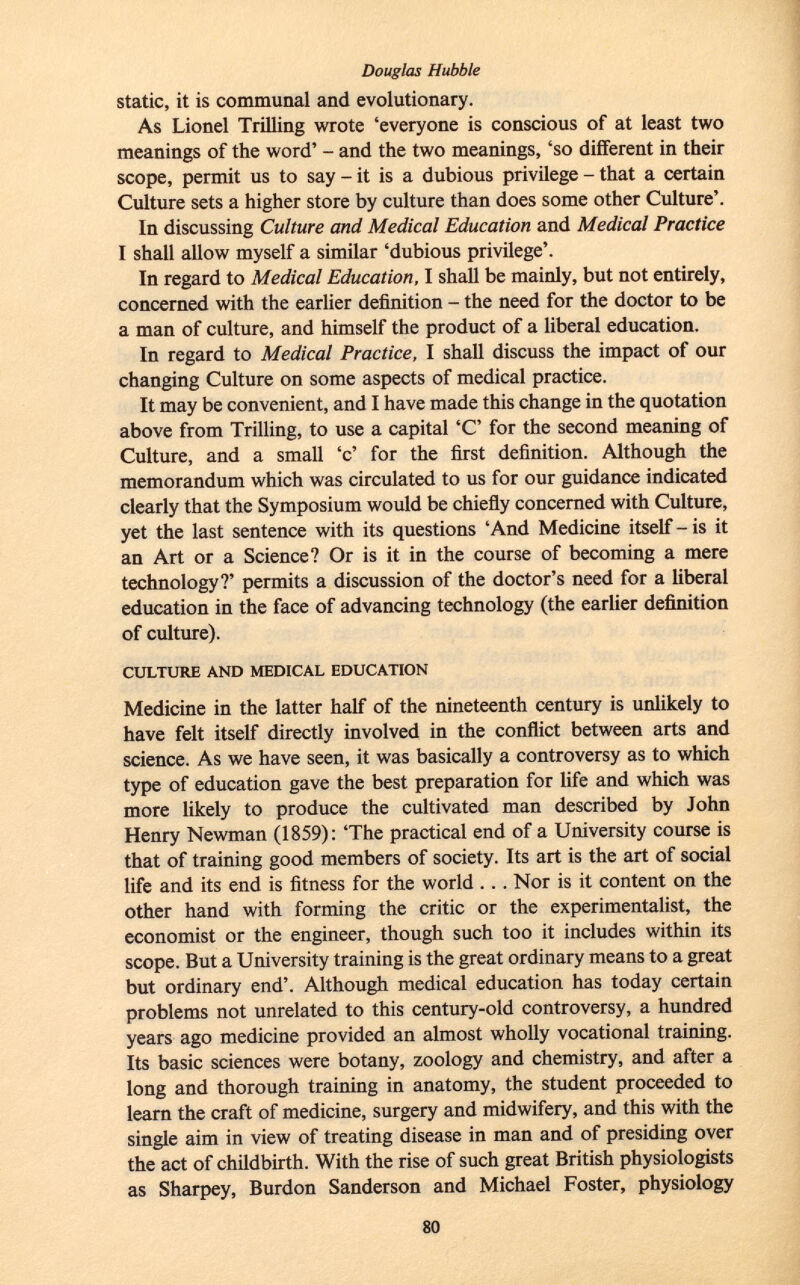 Douglas Hubble static, it is communal and evolutionary. As Lionel Trilling wrote 'everyone is conscious of at least two meanings of the word' - and the two meanings, 'so different in their scope, permit us to say - it is a dubious privilege - that a certain Culture sets a higher store by culture than does some other Culture'. In discussing Culture and Medical Education and Medical Practice I shall allow myself a similar 'dubious privilege'. In regard to Medical Education, I shall be mainly, but not entirely, concerned with the earlier definition - the need for the doctor to be a man of culture, and himself the product of a liberal education. In regard to Medical Practice, I shall discuss the impact of our changing Culture on some aspects of medical practice. It may be convenient, and I have made this change in the quotation above from Trilling, to use a capital 'C' for the second meaning of Culture, and a small 'c' for the first definition. Although the memorandum which was circulated to us for our guidance indicated clearly that the Symposium would be chiefly concerned with Culture, yet the last sentence with its questions 'And Medicine itself-is it an Art or a Science? Or is it in the course of becoming a mere technology?' permits a discussion of the doctor's need for a liberal education in the face of advancing technology (the earlier definition of culture). culture and medical education Medicine in the latter half of the nineteenth century is unlikely to have felt itself directly involved in the conflict between arts and science. As we have seen, it was basically a controversy as to which type of education gave the best preparation for life and which was more likely to produce the cultivated man described by John Henry Newman (1859): 'The practical end of a University course is that of training good members of society. Its art is the art of social life and its end is fitness for the world . . . Nor is it content on the other hand with forming the critic or the experimentalist, the economist or the engineer, though such too it includes within its scope. But a University training is the great ordinary means to a great but ordinary end'. Although medical education has today certain problems not unrelated to this century-old controversy, a hundred years ago medicine provided an almost wholly vocational training. Its basic sciences were botany, zoology and chemistry, and after a long and thorough training in anatomy, the student proceeded to learn the craft of medicine, surgery and midwifery, and this with the single aim in view of treating disease in man and of presiding over the act of childbirth. With the rise of such great British physiologists as Sharpey, Burdon Sanderson and Michael Foster, physiology