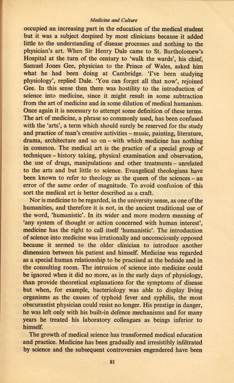Medicine and Culture occupied an increasing part in the education of the medical student but it was a subject despised by most clinicians because it added little to the understanding of disease processes and nothing to the physician's art. When Sir Henry Dale came to St. Bartholomew's Hospital at the turn of the century to 'walk the wards', his chief, Samuel Jones Gee, physician to the Prince of Wales, asked him what he had been doing at Cambridge. 'I've been studying physiology', replied Dale. 'You can forget all that now', rejoined Gee. In this sense then there was hostility to the introduction of science into medicine, since it might result in some subtraction from the art of medicine and in some dilution of medical humanism. Once again it is necessary to attempt some definition of these terms. The art of medicine, a phrase so commonly used, has been confused with the 'arts', a term which should surely be reserved for the study and practice of man's creative activities - music, painting, literature, drama, architecture and so on - with which medicine has nothing in common. The medical art is the practice of a special group of techniques - history taking, physical examination and observation, the use of drugs, manipulations and other treatments - unrelated to the arts and but little to science. Evangelical theologians have been known to refer to theology as the queen of the sciences - an error of the same order of magnitude. To avoid confusion of this sort the medical art is better described as a craft. Nor is medicine to be regarded, in the university sense, as one of the humanities, and therefore it is not, in the ancient traditional use of the word, 'humanistic'. In its wider and more modern meaning of 'any system of thought or action concerned with human interest', medicine has the right to call itself 'humanistic'. The introduction of science into medicine was irrationally and unconsciously opposed because it seemed to the older clinician to introduce another dimension between his patient and himself. Medicine was regarded as a special human relationship to be practised at the bedside and in the consulting room. The intrusion of science into medicine could be ignored when it did no more, as in the early days of physiology, than provide theoretical explanations for the symptoms of disease but when, for example, bacteriology was able to display living organisms as the causes of typhoid fever and syphilis, the most obscurantist physician could resist no longer. His prestige in danger, he was left only with his built-in defence mechanisms and for many years he treated his laboratory colleagues as beings inferior to himself. The growth of medical science has transformed medical education and practice. Medicine has been gradually and irresistibly infiltrated by science and the subsequent controversies engendered have been