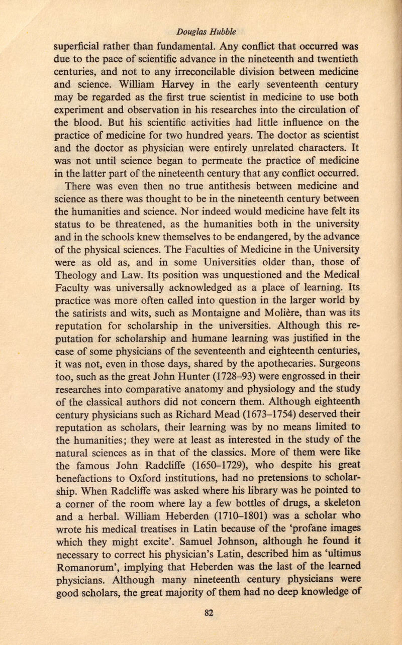 superficial rather than fundamental. Any conflict that occurred was due to the pace of scientific advance in the nineteenth and twentieth centuries, and not to any irreconcilable division between medicine and science. William Harvey in the early seventeenth century may be regarded as the first true scientist in medicine to use both experiment and observation in his researches into the circulation of the blood. But his scientific activities had little influence on the practice of medicine for two hundred years. The doctor as scientist and the doctor as physician were entirely unrelated characters. It was not until science began to permeate the practice of medicine in the latter part of the nineteenth century that any conflict occurred. There was even then no true antithesis between medicine and science as there was thought to be in the nineteenth century between the humanities and science. Nor indeed would medicine have felt its status to be threatened, as the humanities both in the university and in the schools knew themselves to be endangered, by the advance of the physical sciences. The Faculties of Medicine in the University were as old as, and in some Universities older than, those of Theology and Law. Its position was unquestioned and the Medical Faculty was universally acknowledged as a place of learning. Its practice was more often called into question in the larger world by the satirists and wits, such as Montaigne and Molière, than was its reputation for scholarship in the universities. Although this re putation for scholarship and humane learning was justified in the case of some physicians of the seventeenth and eighteenth centuries, it was not, even in those days, shared by the apothecaries. Surgeons too, such as the great John Hunter (1728-93) were engrossed in their researches into comparative anatomy and physiology and the study of the classical authors did not concern them. Although eighteenth century physicians such as Richard Mead (1673-1754) deserved their reputation as scholars, their learning was by no means limited to the humanities; they were at least as interested in the study of the natural sciences as in that of the classics. More of them were like the famous John Radcliffe (1650-1729), who despite his great benefactions to Oxford institutions, had no pretensions to scholar ship. When Radcliffe was asked where his library was he pointed to a corner of the room where lay a few bottles of drugs, a skeleton and a herbal. William Heberden (1710-1801) was a scholar who wrote his medical treatises in Latin because of the 'profane images which they might excite'. Samuel Johnson, although he found it necessary to correct his physician's Latin, described him as 'ultimus Romanorum', implying that Heberden was the last of the learned physicians. Although many nineteenth century physicians were good scholars, the great majority of them had no deep knowledge of