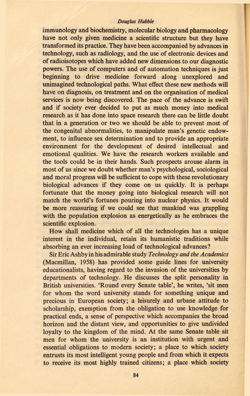 immunology and biochemistry, molecular biology and pharmacology have not only given medicine a scientific structure but they have transformed its practice. They have been accompanied by advances in technology, such as radiology, and the use of electronic devices and of radioisotopes which have added new dimensions to our diagnostic powers. The use of computers and of automation techniques is just beginning to drive medicine forward along unexplored and unimagined technological paths. What effect these new methods will have on diagnosis, on treatment and on the organisation of medical services is now being discovered. The pace of the advance is swift and if society ever decided to put as much money into medical research as it has done into space research there can be little doubt that in a generation or two we should be able to prevent most of the congenital abnormalities, to manipulate man's genetic endow ment, to influence sex determination and to provide an appropriate environment for the development of desired intellectual and emotional qualities. We have the research workers available and the tools could be in their hands. Such prospects arouse alarm in most of us since we doubt whether man's psychological, sociological and moral progress will be sufficient to cope with these revolutionary biological advances if they come on us quickly. It is perhaps fortunate that the money going into biological research will not match the world's fortunes pouring into nuclear physics. It would be more reassuring if we could see that mankind was grappling with the population explosion as energetically as he embraces the scientific explosion. How shall medicine which of all the technologies has a unique interest in the individual, retain its humanistic traditions while absorbing an ever increasing load of technological advances? Sir Eric Ashby in his admirable study Technology and the Academics (Macmillan, 1958) has provided some guide lines for university educationalists, having regard to the invasion of the universities by departments of technology. He discusses the split personality in British universities. 'Round every Senate table', he writes, 'sit men for whom the word university stands for something unique and precious in European society; a leisurely and urbane attitude to scholarship, exemption from the obligation to use knowledge for practical ends, a sense of perspective which accompanies the broad horizon and the distant view, and opportunities to give undivided loyalty to the kingdom of the mind. At the same Senate table sit men for whom the university is an institution with urgent and essential obligations to modern society; a place to which society entrusts its most intelligent young people and from which it expects to receive its most highly trained citizens; a place which society