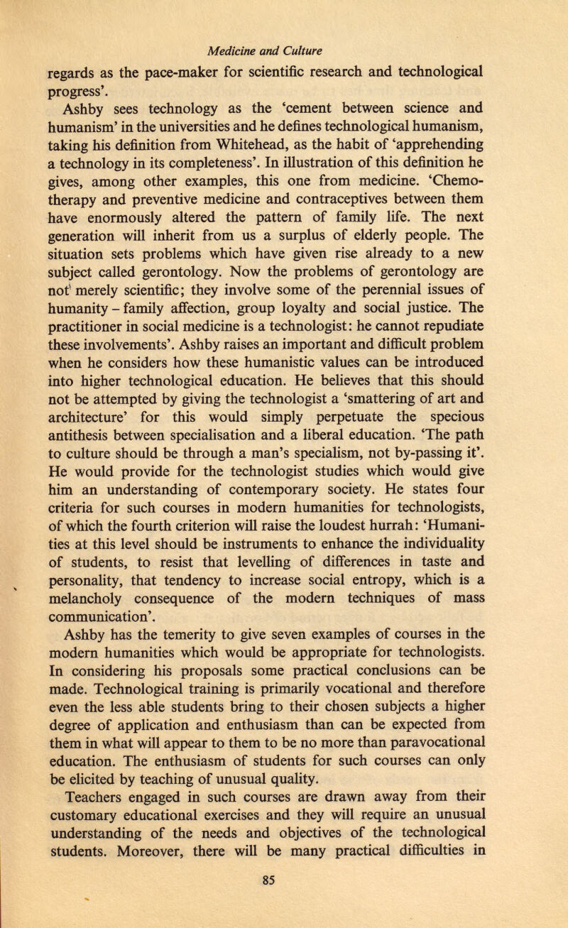 Medicine and Culture regards as the pace-maker for scientific research and technological progress'. Ashby sees technology as the 'cement between science and humanism' in the universities and he defines technological humanism, taking his definition from Whitehead, as the habit of 'apprehending a technology in its completeness'. In illustration of this definition he gives, among other examples, this one from medicine. 'Chemo therapy and preventive medicine and contraceptives between them have enormously altered the pattern of family life. The next generation will inherit from us a surplus of elderly people. The situation sets problems which have given rise already to a new subject called gerontology. Now the problems of gerontology are not 1 merely scientific; they involve some of the perennial issues of humanity - family affection, group loyalty and social justice. The practitioner in social medicine is a technologist : he cannot repudiate these involvements'. Ashby raises an important and difficult problem when he considers how these humanistic values can be introduced into higher technological education. He believes that this should not be attempted by giving the technologist a 'smattering of art and architecture' for this would simply perpetuate the specious antithesis between specialisation and a liberal education. 'The path to culture should be through a man's specialism, not by-passing it'. He would provide for the technologist studies which would give him an understanding of contemporary society. He states four criteria for such courses in modern humanities for technologists, of which the fourth criterion will raise the loudest hurrah : 'Humani ties at this level should be instruments to enhance the individuality of students, to resist that levelling of differences in taste and personality, that tendency to increase social entropy, which is a melancholy consequence of the modern techniques of mass communication'. Ashby has the temerity to give seven examples of courses in the modern humanities which would be appropriate for technologists. In considering his proposals some practical conclusions can be made. Technological training is primarily vocational and therefore even the less able students bring to their chosen subjects a higher degree of application and enthusiasm than can be expected from them in what will appear to them to be no more than paravocational education. The enthusiasm of students for such courses can only be elicited by teaching of unusual quality. Teachers engaged in such courses are drawn away from their customary educational exercises and they will require an unusual understanding of the needs and objectives of the technological students. Moreover, there will be many practical difficulties in