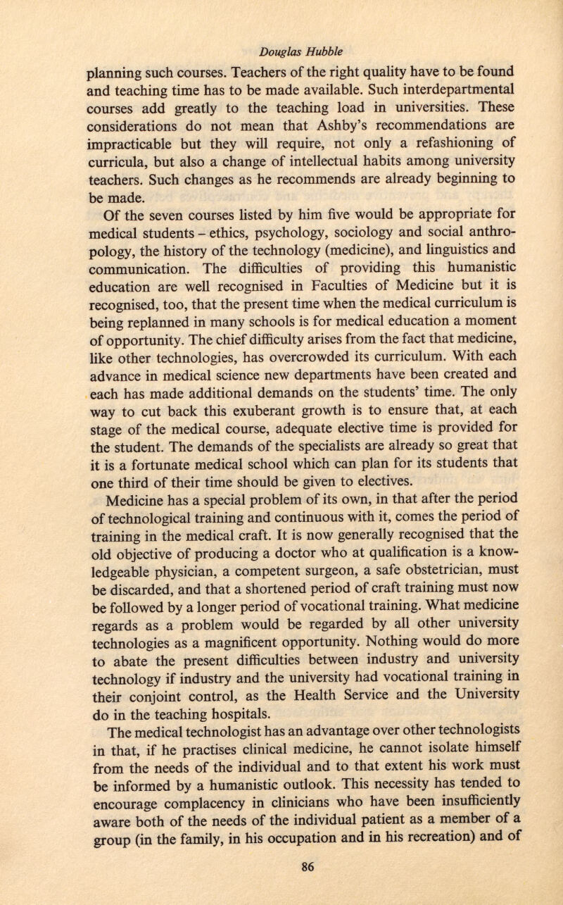 planning such courses. Teachers of the right quality have to be found and teaching time has to be made available. Such interdepartmental courses add greatly to the teaching load in universities. These considerations do not mean that Ashby's recommendations are impracticable but they will require, not only a refashioning of curricula, but also a change of intellectual habits among university teachers. Such changes as he recommends are already beginning to be made. Of the seven courses listed by him five would be appropriate for medical students - ethics, psychology, sociology and social anthro pology, the history of the technology (medicine), and linguistics and communication. The difficulties of providing this humanistic education are well recognised in Faculties of Medicine but it is recognised, too, that the present time when the medical curriculum is being replanned in many schools is for medical education a moment of opportunity. The chief difficulty arises from the fact that medicine, like other technologies, has overcrowded its curriculum. With each advance in medical science new departments have been created and each has made additional demands on the students' time. The only way to cut back this exuberant growth is to ensure that, at each stage of the medical course, adequate elective time is provided for the student. The demands of the specialists are already so great that it is a fortunate medical school which can plan for its students that one third of their time should be given to electives. Medicine has a special problem of its own, in that after the period of technological training and continuous with it, comes the period of training in the medical craft. It is now generally recognised that the old objective of producing a doctor who at qualification is a know ledgeable physician, a competent surgeon, a safe obstetrician, must be discarded, and that a shortened period of craft training must now be followed by a longer period of vocational training. What medicine regards as a problem would be regarded by all other university technologies as a magnificent opportunity. Nothing would do more to abate the present difficulties between industry and university technology if industry and the university had vocational training in their conjoint control, as the Health Service and the University do in the teaching hospitals. The medical technologist has an advantage over other technologists in that, if he practises clinical medicine, he cannot isolate himself from the needs of the individual and to that extent his work must be informed by a humanistic outlook. This necessity has tended to encourage complacency in clinicians who have been insufficiently aware both of the needs of the individual patient as a member of a group (in the family, in his occupation and in his recreation) and of