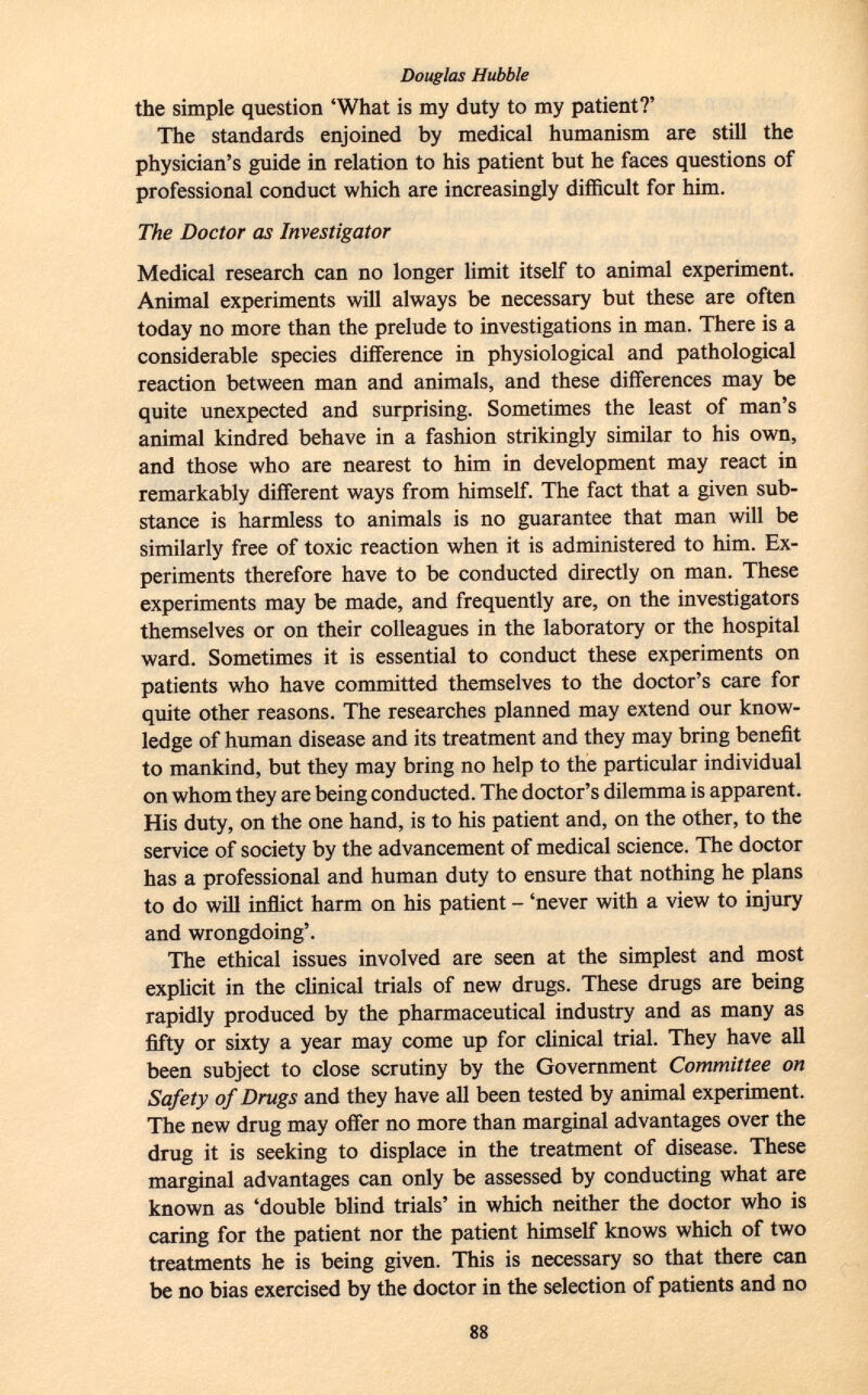 the simple question 'What is my duty to my patient?' The standards enjoined by medical humanism are still the physician's guide in relation to his patient but he faces questions of professional conduct which are increasingly difficult for him. The Doctor as Investigator Medical research can no longer limit itself to animal experiment. Animal experiments will always be necessary but these are often today no more than the prelude to investigations in man. There is a considerable species difference in physiological and pathological reaction between man and animals, and these differences may be quite unexpected and surprising. Sometimes the least of man's animal kindred behave in a fashion strikingly similar to his own, and those who are nearest to him in development may react in remarkably different ways from himself. The fact that a given sub stance is harmless to animals is no guarantee that man will be similarly free of toxic reaction when it is administered to him. Ex periments therefore have to be conducted directly on man. These experiments may be made, and frequently are, on the investigators themselves or on their colleagues in the laboratory or the hospital ward. Sometimes it is essential to conduct these experiments on patients who have committed themselves to the doctor's care for quite other reasons. The researches planned may extend our know ledge of human disease and its treatment and they may bring benefit to mankind, but they may bring no help to the particular individual on whom they are being conducted. The doctor's dilemma is apparent. His duty, on the one hand, is to his patient and, on the other, to the service of society by the advancement of medical science. The doctor has a professional and human duty to ensure that nothing he plans to do will inflict harm on his patient - 'never with a view to injury and wrongdoing'. The ethical issues involved are seen at the simplest and most explicit in the clinical trials of new drugs. These drugs are being rapidly produced by the pharmaceutical industry and as many as fifty or sixty a year may come up for clinical trial. They have all been subject to close scrutiny by the Government Committee on Safety of Drugs and they have all been tested by animal experiment. The new drug may offer no more than marginal advantages over the drug it is seeking to displace in the treatment of disease. These marginal advantages can only be assessed by conducting what are known as 'double blind trials' in which neither the doctor who is caring for the patient nor the patient himself knows which of two treatments he is being given. This is necessary so that there can be no bias exercised by the doctor in the selection of patients and no