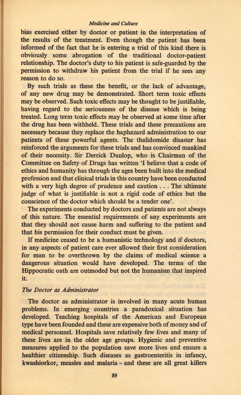 Medicine and Culture bias exercised either by doctor or patient in the interpretation of the results of the treatment. Even though the patient has been informed of the fact that he is entering a trial of this kind there is obviously some abrogation of the traditional doctor-patient relationship. The doctor's duty to his patient is safe-guarded by the permission to withdraw his patient from the trial if he sees any reason to do so. By such trials as these the benefit, or the lack of advantage, of any new drug may be demonstrated. Short term toxic effects may be observed. Such toxic effects may be thought to be justifiable, having regard to the seriousness of the disease which is being treated. Long term toxic effects may be observed at some time after the drug has been withheld. These trials and these precautions are necessary because they replace the haphazard administration to our patients of these powerful agents. The thalidomide disaster has reinforced the arguments for these trials and has convinced ma nkin d of their necessity. Sir Derrick Dunlop, who is Chairman of the Committee on Safety of Drugs has written 'I believe that a code of ethics and humanity has through the ages been built into the medical profession and that clinical trials in this country have been conducted with a very high degree of prudence and caution . . . The ultimate judge of what is justifiable is not a rigid code of ethics but the conscience of the doctor which should be a tender one'. The experiments conducted by doctors and patients are not always of this nature. The essential requirements of any experiments are that they should not cause harm and suffering to the patient and that his permission for their conduct must be given. If medicine ceased to be a humanistic technology and if doctors, in any aspects of patient care ever allowed their first consideration for man to be overthrown by the claims of medical science a dangerous situation would have developed. The terms of the Hippocratic oath are outmoded but not the humanism that inspired it. The Doctor as Administrator The doctor as administrator is involved in many acute human problems. In emerging countries a paradoxical situation has developed. Teaching hospitals of the American and European type have been founded and these are expensive both of money and of medical personnel. Hospitals save relatively few lives and many of these lives are in the older age groups. Hygienic and preventive measures applied to the population save more lives and ensure a healthier citizenship. Such diseases as gastroenteritis in infancy, kwashiorkor, measles and malaria - and these are all great killers