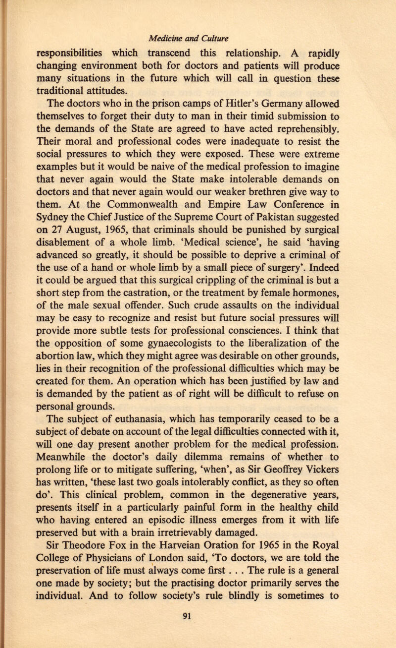 Medicine and Culture responsibilities which transcend this relationship. A rapidly changing environment both for doctors and patients will produce many situations in the future which will call in question these traditional attitudes. The doctors who in the prison camps of Hitler's Germany allowed themselves to forget their duty to man in their timid submission to the demands of the State are agreed to have acted reprehensibly. Their moral and professional codes were inadequate to resist the social pressures to which they were exposed. These were extreme examples but it would be naive of the medical profession to imagine that never again would the State make intolerable demands on doctors and that never again would our weaker brethren give way to them. At the Commonwealth and Empire Law Conference in Sydney the Chief Justice of the Supreme Court of Pakistan suggested on 27 August, 1965, that criminals should be punished by surgical disablement of a whole limb. 'Medical science', he said 'having advanced so greatly, it should be possible to deprive a criminal of the use of a hand or whole limb by a small piece of surgery'. Indeed it could be argued that this surgical crippling of the criminal is but a short step from the castration, or the treatment by female hormones, of the male sexual offender. Such crude assaults on the individual may be easy to recognize and resist but future social pressures will provide more subtle tests for professional consciences. I think that the opposition of some gynaecologists to the liberalization of the abortion law, which they might agree was desirable on other grounds, lies in their recognition of the professional difficulties which may be created for them. An operation which has been justified by law and is demanded by the patient as of right will be difficult to refuse on personal grounds. The subject of euthanasia, which has temporarily ceased to be a subject of debate on account of the legal difficulties connected with it, will one day present another problem for the medical profession. Meanwhile the doctor's daily dilemma remains of whether to prolong life or to mitigate suffering, 'when', as Sir Geoffrey Vickers has written, 'these last two goals intolerably conflict, as they so often do'. This clinical problem, common in the degenerative years, presents itself in a particularly painful form in the healthy child who having entered an episodic illness emerges from it with life preserved but with a brain irretrievably damaged. Sir Theodore Fox in the Harveian Oration for 1965 in the Royal College of Physicians of London said, 'To doctors, we are told the preservation of life must always come first. . . The rule is a general one made by society; but the practising doctor primarily serves the individual. And to follow society's rule blindly is sometimes to
