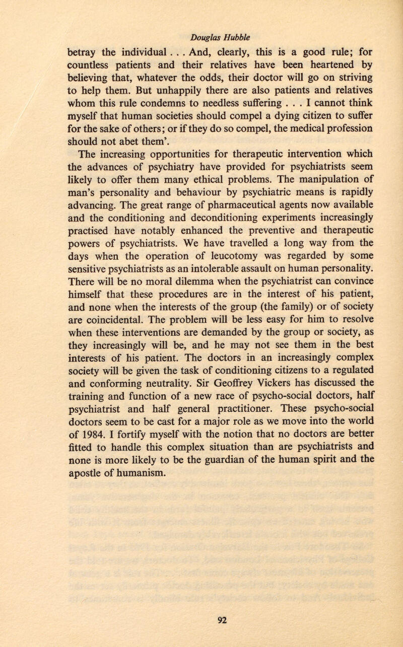 betray the individual . . . And, clearly, this is a good rule; for countless patients and their relatives have been heartened by believing that, whatever the odds, their doctor will go on striving to help them. But unhappily there are also patients and relatives whom this rule condemns to needless suffering ... I cannot t hink myself that human societies should compel a dying citizen to suffer for the sake of others; or if they do so compel, the medical profession should not abet them'. The increasing opportunities for therapeutic intervention which the advances of psychiatry have provided for psychiatrists seem likely to offer them many ethical problems. The manipulation of man's personality and behaviour by psychiatric means is rapidly advancing. The great range of pharmaceutical agents now available and the conditioning and deconditioning experiments increasingly practised have notably enhanced the preventive and therapeutic powers of psychiatrists. We have travelled a long way from the days when the operation of leucotomy was regarded by some sensitive psychiatrists as an intolerable assault on human personality. There will be no moral dilemma when the psychiatrist can convince himself that these procedures are in the interest of his patient, and none when the interests of the group (the family) or of society are coincidental. The problem will be less easy for him to resolve when these interventions are demanded by the group or society, as they increasingly will be, and he may not see them in the best interests of his patient. The doctors in an increasingly complex society will be given the task of conditioning citizens to a regulated and conforming neutrality. Sir Geoffrey Vickers has discussed the training and function of a new race of psycho-social doctors, half psychiatrist and half general practitioner. These psycho-social doctors seem to be cast for a major role as we move into the world of 1984. I fortify myself with the notion that no doctors are better fitted to handle this complex situation than are psychiatrists and none is more likely to be the guardian of the human spirit and the apostle of humanism.
