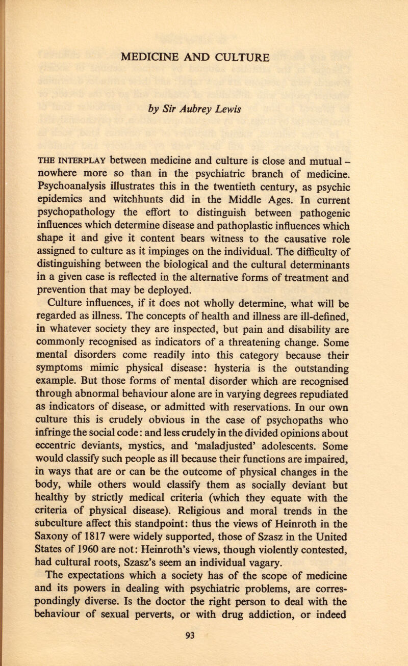 MEDICINE AND CULTURE by Sir Aubrey Lewis the interplay between medicine and culture is close and mutual - nowhere more so than in the psychiatric branch of medicine. Psychoanalysis illustrates this in the twentieth century, as psychic epidemics and witchhunts did in the Middle Ages. In current psychopathology the effort to distinguish between pathogenic influences which determine disease and pathoplastic influences which shape it and give it content bears witness to the causative role assigned to culture as it impinges on the individual. The difficulty of distinguishing between the biological and the cultural determinants in a given case is reflected in the alternative forms of treatment and prevention that may be deployed. Culture influences, if it does not wholly determine, what will be regarded as illness. The concepts of health and illness are ill-defined, in whatever society they are inspected, but pain and disability are commonly recognised as indicators of a threatening change. Some mental disorders come readily into this category because their symptoms mimic physical disease: hysteria is the outstanding example. But those forms of mental disorder which are recognised through abnormal behaviour alone are in varying degrees repudiated as indicators of disease, or admitted with reservations. In our own culture this is crudely obvious in the case of psychopaths who infringe the social code : and less crudely in the divided opinions about eccentric deviants, mystics, and 'maladjusted' adolescents. Some would classify such people as ill because their functions are impaired, in ways that are or can be the outcome of physical changes in the body, while others would classify them as socially deviant but healthy by strictly medical criteria (which they equate with the criteria of physical disease). Religious and moral trends in the subculture affect this standpoint: thus the views of Heinroth in the Saxony of 1817 were widely supported, those of Szasz in the United States of 1960 are not: Heinroth's views, though violently contested, had cultural roots, Szasz's seem an individual vagary. The expectations which a society has of the scope of medicine and its powers in dealing with psychiatric problems, are corres pondingly diverse. Is the doctor the right person to deal with the behaviour of sexual perverts, or with drug addiction, or indeed