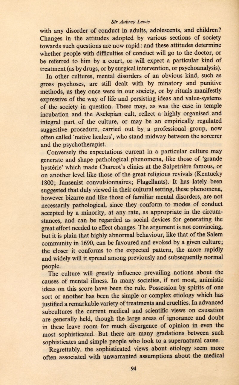 with any disorder of conduct in adults, adolescents, and children? Changes in the attitudes adopted by various sections of society towards such questions are now rapid : and these attitudes determine whether people with difficulties of conduct will go to the doctor, or be referred to him by a court, or will expect a particular kind of treatment (as by drugs, or by surgical intervention, or psychoanalysis). In other cultures, mental disorders of an obvious kind, such as gross psychoses, are still dealt with by minatory and punitive methods, as they once were in our society, or by rituals manifestly expressive of the way of life and persisting ideas and value-systems of the society in question. These may, as was the case in temple incubation and the Asclepian cult, reflect a highly organised and integral part of the culture, or may be an empirically regulated suggestive procedure, carried out by a professional group, now often called 'native healers', who stand midway between the sorcerer and the psychotherapist. Conversely the expectations current in a particular culture may generate and shape pathological phenomena, like those of 'grande hystérie' which made Charcot's clinics at the Salpetrière famous, or on another level like those of the great religious revivals (Kentucky 1800; Jansenist convulsionnaires; Flagellants). It has lately been suggested that duly viewed in their cultural setting, these phenomena, however bizarre and like those of familiar mental disorders, are not necessarily pathological, since they conform to modes of conduct accepted by a minority, at any rate, as appropriate in the circum stances, and can be regarded as social devices for generating the great effort needed to effect changes. The argument is not convincing, but it is plain that highly abnormal behaviour, like that of the Salem community in 1690, can be favoured and evoked by a given culture; the closer it conforms to the expected pattern, the more rapidly and widely will it spread among previously and subsequently normal people. The culture will greatly influence prevailing notions about the causes of mental illness. In many societies, if not most, animistic ideas on this score have been the rule. Possession by spirits of one sort or another has been the simple or complex etiology which has justified a remarkable variety of treatments and cruelties. In advanced subcultures the current medical and scientific views on causation are generally held, though the large areas of ignorance and doubt in these leave room for much divergence of opinion in even the most sophisticated. But there are many gradations between such sophisticates and simple people who look to a supernatural cause. Regrettably, the sophisticated views about etiology seem more often associated with unwarranted assumptions about the medical