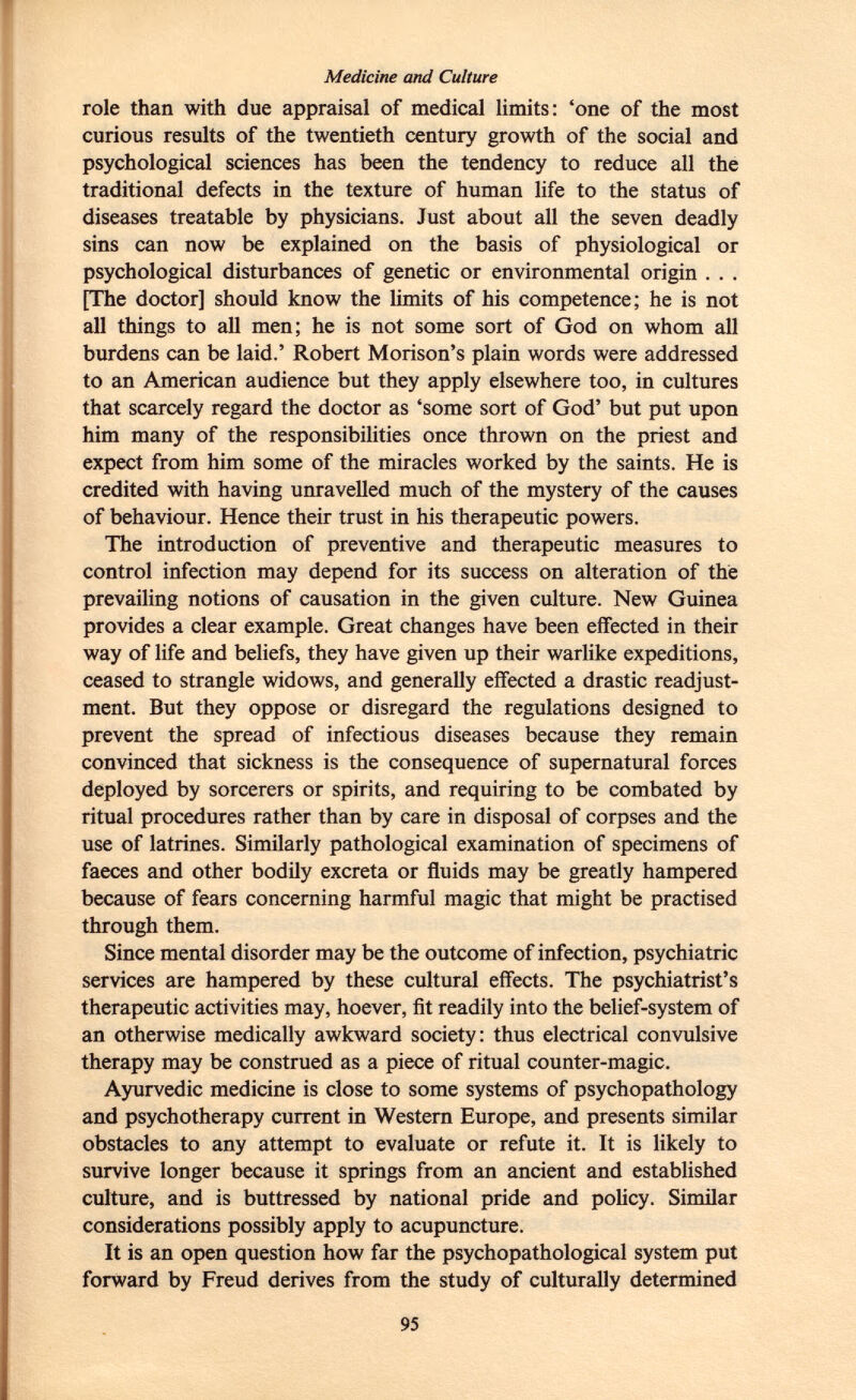 Medicine and Culture role than with due appraisal of medical limits: 'one of the most curious results of the twentieth century growth of the social and psychological sciences has been the tendency to reduce all the traditional defects in the texture of human life to the status of diseases treatable by physicians. Just about all the seven deadly sins can now be explained on the basis of physiological or psychological disturbances of genetic or environmental origin . . . [The doctor] should know the limits of his competence; he is not all things to all men; he is not some sort of God on whom all burdens can be laid.' Robert Morison's plain words were addressed to an American audience but they apply elsewhere too, in cultures that scarcely regard the doctor as 'some sort of God' but put upon him many of the responsibilities once thrown on the priest and expect from him some of the miracles worked by the saints. He is credited with having unravelled much of the mystery of the causes of behaviour. Hence their trust in his therapeutic powers. The introduction of preventive and therapeutic measures to control infection may depend for its success on alteration of the prevailing notions of causation in the given culture. New Guinea provides a clear example. Great changes have been effected in their way of life and beliefs, they have given up their warlike expeditions, ceased to strangle widows, and generally effected a drastic readjust ment. But they oppose or disregard the regulations designed to prevent the spread of infectious diseases because they remain convinced that sickness is the consequence of supernatural forces deployed by sorcerers or spirits, and requiring to be combated by ritual procedures rather than by care in disposal of corpses and the use of latrines. Similarly pathological examination of specimens of faeces and other bodily excreta or fluids may be greatly hampered because of fears concerning harmful magic that might be practised through them. Since mental disorder may be the outcome of infection, psychiatric services are hampered by these cultural effects. The psychiatrist's therapeutic activities may, hoever, fit readily into the belief-system of an otherwise medically awkward society: thus electrical convulsive therapy may be construed as a piece of ritual counter-magic. Ayurvedic medicine is close to some systems of psychopathology and psychotherapy current in Western Europe, and presents similar obstacles to any attempt to evaluate or refute it. It is likely to survive longer because it springs from an ancient and established culture, and is buttressed by national pride and policy. Similar considerations possibly apply to acupuncture. It is an open question how far the psychopathological system put forward by Freud derives from the study of culturally determined