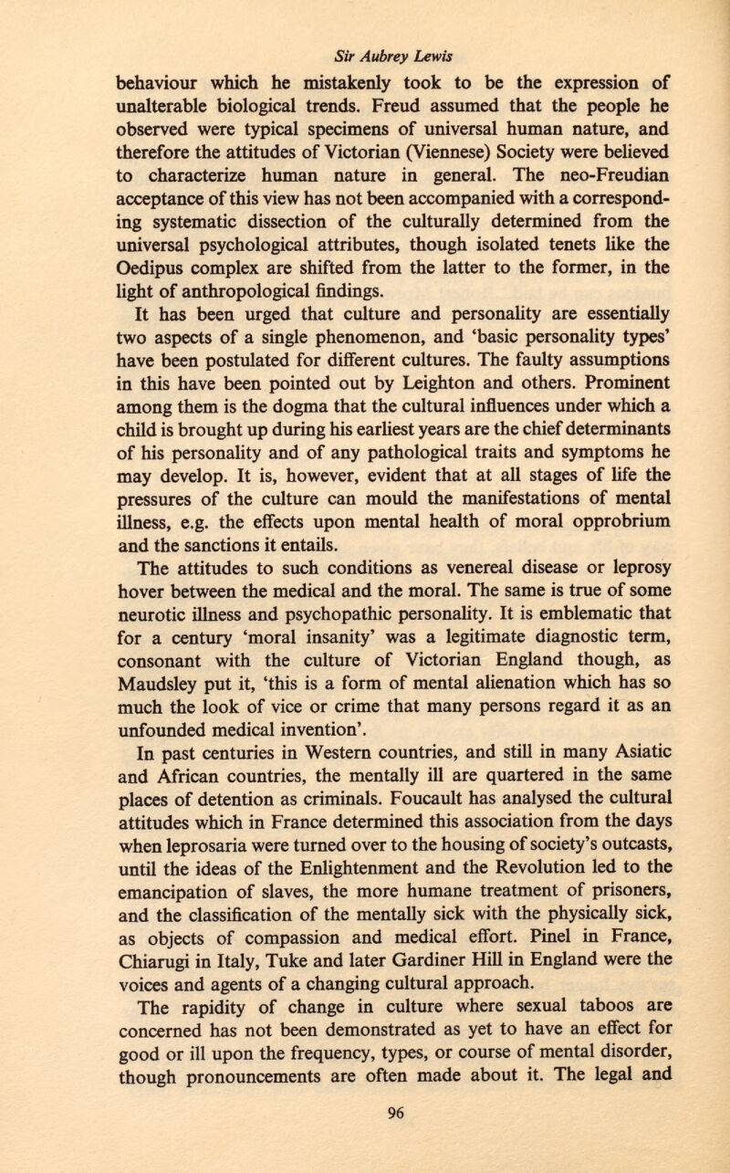 behaviour which he mistakenly took to be the expression of unalterable biological trends. Freud assumed that the people he observed were typical specimens of universal human nature, and therefore the attitudes of Victorian (Viennese) Society were believed to characterize human nature in general. The neo-Freudian acceptance of this view has not been accompanied with a correspond ing systematic dissection of the culturally determined from the universal psychological attributes, though isolated tenets like the Oedipus complex are shifted from the latter to the former, in the light of anthropological findings. It has been urged that culture and personality are essentially two aspects of a single phenomenon, and 'basic personality types' have been postulated for different cultures. The faulty assumptions in this have been pointed out by Leighton and others. Prominent among them is the dogma that the cultural influences under which a child is brought up during his earliest years are the chief determinants of his personality and of any pathological traits and symptoms he may develop. It is, however, evident that at all stages of life the pressures of the culture can mould the manifestations of mental illness, e.g. the effects upon mental health of moral opprobrium and the sanctions it entails. The attitudes to such conditions as venereal disease or leprosy hover between the medical and the moral. The same is true of some neurotic illness and psychopathic personality. It is emblematic that for a century 'moral insanity' was a legitimate diagnostic term, consonant with the culture of Victorian England though, as Maudsley put it, 'this is a form of mental alienation which has so much the look of vice or crime that many persons regard it as an unfounded medical invention'. In past centuries in Western countries, and still in many Asiatic and African countries, the mentally ill are quartered in the same places of detention as criminals. Foucault has analysed the cultural attitudes which in France determined this association from the days when leprosaria were turned over to the housing of society's outcasts, until the ideas of the Enlightenment and the Revolution led to the emancipation of slaves, the more humane treatment of prisoners, and the classification of the mentally sick with the physically sick, as objects of compassion and medical effort. Pinel in France, Chiarugi in Italy, Tuke and later Gardiner Hill in England were the voices and agents of a changing cultural approach. The rapidity of change in culture where sexual taboos are concerned has not been demonstrated as yet to have an effect for good or ill upon the frequency, types, or course of mental disorder, though pronouncements are often made about it. The legal and