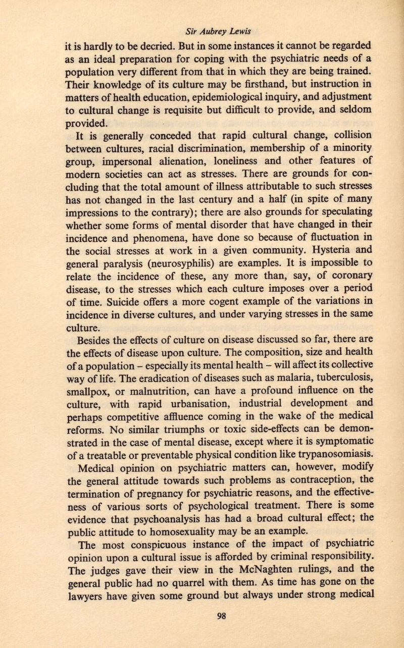 it is hardly to be decried. But in some instances it cannot be regarded as an ideal preparation for coping with the psychiatric needs of a population very different from that in which they are being trained. Their knowledge of its culture may be firsthand, but instruction in matters of health education, epidemiological inquiry, and adjustment to cultural change is requisite but difficult to provide, and seldom provided. It is generally conceded that rapid cultural change, collision between cultures, racial discrimination, membership of a minority group, impersonal alienation, loneliness and other features of modern societies can act as stresses. There are grounds for con cluding that the total amount of illness attributable to such stresses has not changed in the last century and a half (in spite of many impressions to the contrary); there are also grounds for speculating whether some forms of mental disorder that have changed in their incidence and phenomena, have done so because of fluctuation in the social stresses at work in a given community. Hysteria and general paralysis (neurosyphilis) are examples. It is impossible to relate the incidence of these, any more than, say, of coronary disease, to the stresses which each culture imposes over a period of time. Suicide offers a more cogent example of the variations in incidence in diverse cultures, and under varying stresses in the same culture. Besides the effects of culture on disease discussed so far, there are the effects of disease upon culture. The composition, size and health of a population - especially its mental health - will affect its collective way of life. The eradication of diseases such as malaria, tuberculosis, smallpox, or malnutrition, can have a profound influence on the culture, with rapid urbanisation, industrial development and perhaps competitive affluence coming in the wake of the medical reforms. No similar triumphs or toxic side-effects can be demon strated in the case of mental disease, except where it is symptomatic of a treatable or preventable physical condition like trypanosomiasis. Medical opinion on psychiatric matters can, however, modify the general attitude towards such problems as contraception, the termination of pregnancy for psychiatric reasons, and the effective ness of various sorts of psychological treatment. There is some evidence that psychoanalysis has had a broad cultural effect; the public attitude to homosexuality may be an example. The most conspicuous instance of the impact of psychiatric opinion upon a cultural issue is afforded by criminal responsibility. The judges gave their view in the McNaghten rulings, and the general public had no quarrel with them. As time has gone on the lawyers have given some ground but always under strong medical