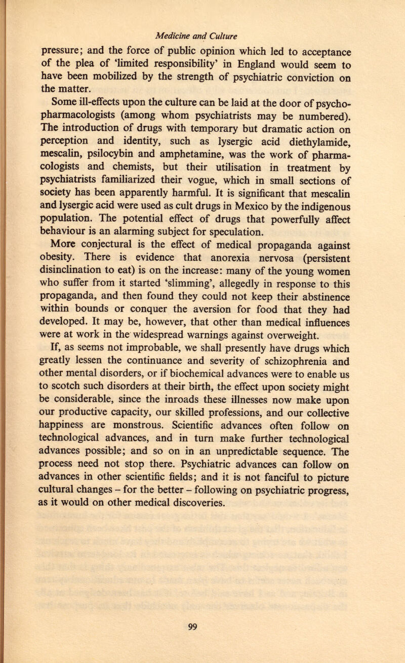 Medicine and Culture pressure; and the force of public opinion which led to acceptance of the plea of 'limited responsibility' in England would seem to have been mobilized by the strength of psychiatric conviction on the matter. Some ill-effects upon the culture can be laid at the door of psycho- pharmacologists (among whom psychiatrists may be numbered). The introduction of drugs with temporary but dramatic action on perception and identity, such as lysergic acid diethylamide, mescalin, psilocybin and amphetamine, was the work of pharma cologists and chemists, but their utilisation in treatment by psychiatrists familiarized their vogue, which in small sections of society has been apparently harmful. It is significant that mescalin and lysergic acid were used as cult drugs in Mexico by the indigenous population. The potential effect of drugs that powerfully affect behaviour is an alarming subject for speculation. More conjectural is the effect of medical propaganda against obesity. There is evidence that anorexia nervosa (persistent disinclination to eat) is on the increase: many of the young women who suffer from it started 'slimming', allegedly in response to this propaganda, and then found they could not keep their abstinence within bounds or conquer the aversion for food that they had developed. It may be, however, that other than medical influences were at work in the widespread warnings against overweight. If, as seems not improbable, we shall presently have drugs which greatly lessen the continuance and severity of schizophrenia and other mental disorders, or if biochemical advances were to enable us to scotch such disorders at their birth, the effect upon society might be considerable, since the inroads these illnesses now make upon our productive capacity, our skilled professions, and our collective happiness are monstrous. Scientific advances often follow on technological advances, and in turn make further technological advances possible; and so on in an unpredictable sequence. The process need not stop there. Psychiatric advances can follow on advances in other scientific fields; and it is not fanciful to picture cultural changes - for the better - following on psychiatric progress, as it would on other medical discoveries.