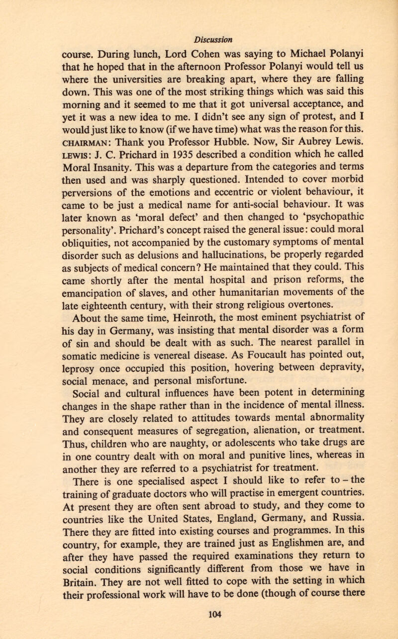 course. During lunch, Lord Cohen was saying to Michael Polanyi that he hoped that in the afternoon Professor Polanyi would tell us where the universities are breaking apart, where they are falling down. This was one of the most striking things which was said this morning and it seemed to me that it got universal acceptance, and yet it was a new idea to me. I didn't see any sign of protest, and I would just like to know (if we have time) what was the reason for this. chairman : Thank you Professor Hubble. Now, Sir Aubrey Lewis. lewis : J. C. Prichard in 1935 described a condition which he called Moral Insanity. This was a departure from the categories and terms then used and was sharply questioned. Intended to cover morbid perversions of the emotions and eccentric or violent behaviour, it came to be just a medical name for anti-social behaviour. It was later known as 'moral defect' and then changed to 'psychopathic personality'. Prichard's concept raised the general issue : could moral obliquities, not accompanied by the customary symptoms of mental disorder such as delusions and hallucinations, be properly regarded as subjects of medical concern? He maintained that they could. This came shortly after the mental hospital and prison reforms, the emancipation of slaves, and other humanitarian movements of the late eighteenth century, with their strong religious overtones. About the same time, Heinroth, the most eminent psychiatrist of his day in Germany, was insisting that mental disorder was a form of sin and should be dealt with as such. The nearest parallel in somatic medicine is venereal disease. As Foucault has pointed out, leprosy once occupied this position, hovering between depravity, social menace, and personal misfortune. Social and cultural influences have been potent in determining changes in the shape rather than in the incidence of mental illness. They are closely related to attitudes towards mental abnormality and consequent measures of segregation, alienation, or treatment. Thus, children who are naughty, or adolescents who take drugs are in one country dealt with on moral and punitive lines, whereas in another they are referred to a psychiatrist for treatment. There is one specialised aspect I should like to refer to - the training of graduate doctors who will practise in emergent countries. At present they are often sent abroad to study, and they come to countries like the United States, England, Germany, and Russia. There they are fitted into existing courses and programmes. In this country, for example, they are trained just as Englishmen are, and after they have passed the required examinations they return to social conditions significantly different from those we have in Britain. They are not well fitted to cope with the setting in which their professional work will have to be done (though of course there
