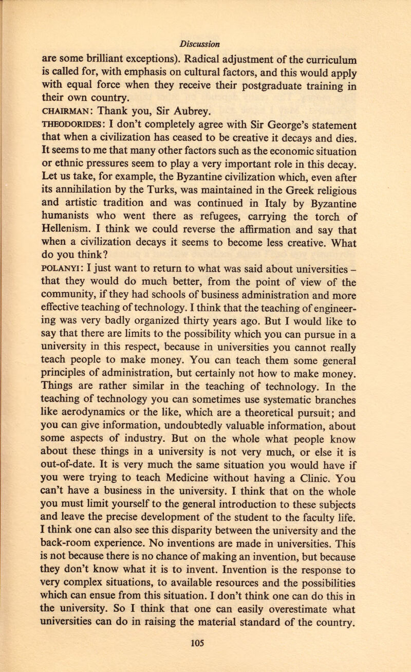 are some brilliant exceptions). Radical adjustment of the curriculum is called for, with emphasis on cultural factors, and this would apply with equal force when they receive their postgraduate training in their own country. chairman : Thank you, Sir Aubrey. Theodorides : I don't completely agree with Sir George's statement that when a civilization has ceased to be creative it decays and dies. It seems to me that many other factors such as the economic situation or ethnic pressures seem to play a very important role in this decay. Let us take, for example, the Byzantine civilization which, even after its annihilation by the Turks, was maintained in the Greek religious and artistic tradition and was continued in Italy by Byzantine humanists who went there as refugees, carrying the torch of Hellenism. I think we could reverse the affirmation and say that when a civilization decays it seems to become less creative. What do you think? polanyi : I just want to return to what was said about universities - that they would do much better, from the point of view of the community, if they had schools of business administration and more effective teaching of technology. I think that the teaching of engineer ing was very badly organized thirty years ago. But I would like to say that there are limits to the possibility which you can pursue in a university in this respect, because in universities you cannot really teach people to make money. You can teach them some general principles of administration, but certainly not how to make money. Things are rather similar in the teaching of technology. In the teaching of technology you can sometimes use systematic branches like aerodynamics or the like, which are a theoretical pursuit; and you can give information, undoubtedly valuable information, about some aspects of industry. But on the whole what people know about these things in a university is not very much, or else it is out-of-date. It is very much the same situation you would have if you were trying to teach Medicine without having a Clinic. You can't have a business in the university. I think that on the whole you must limit yourself to the general introduction to these subjects and leave the precise development of the student to the faculty life. I think one can also see this disparity between the university and the back-room experience. No inventions are made in universities. This is not because there is no chance of making an invention, but because they don't know what it is to invent. Invention is the response to very complex situations, to available resources and the possibilities which can ensue from this situation. I don't think one can do this in the university. So I think that one can easily overestimate what universities can do in raising the material standard of the country.