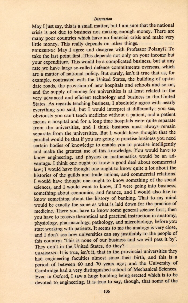 May I just say, this is a small matter, but I am sure that the national crisis is not due to business not making enough money. There are many poor countries which have no financial crisis and make very little money. This really depends on other things. pickering : May I agree and disagree with Professor Polanyi? To take the last point first. This depends not only on your income but your expenditure. This would be a complicated business, but at any rate we have large so-called defence commitments overseas, which are a matter of national policy. But surely, isn't it true that as, for example, contrasted with the United States, the building of up-to- date roads, the provision of new hospitals and schools and so on, and the supply of money for universities is at least related to the very advanced and efficient technology and business in the United States. As regards teaching business, I absolutely agree with nearly everything you said, but I would interpret it differently; you see, obviously you can't teach medicine without a patient, and a patient means a hospital and for a long time hospitals were quite separate from the universities, and I think business must always remain separate from the universities. But I would have thought that the parallel would be that if you are going to practise business you need certain bodies of knowledge to enable you to practise intelligently and make the greatest use of this knowledge. You would have to know engineering, and physics or mathematics would be an ad vantage. I think one ought to know a good deal about commercial law; I would have thought one ought to know quite a lot about the histories of the guilds and trade unions, and commercial relations. I would have thought one ought to know something of the social sciences, and I would want to know, if I were going into business, something about economics, and finance, and I would also like to know something about the history of banking. That to my mind would be exactly the same as what is laid down for the practice of medicine. There you have to know some general science first; then you have to receive theoretical and practical instruction in anatomy, physiology, pharmacology, pathology, and microbiology, before you start working with patients. It seems to me the analogy is very close, and I don't see how universities can say justifiably to the people of this country: 'This is none of our business and we will pass it by'. They don't in the United States, do they? chairman : It is true, isn't it, that in the provincial universities they had engineering faculties almost since their birth, and this is a period of between 60 and 70 years ago; and the University of Cambridge had a very distinguished school of Mechanical Sciences. Even in Oxford, I saw a huge building being erected which is to be devoted to engineering. It is true to say, though, that some of the