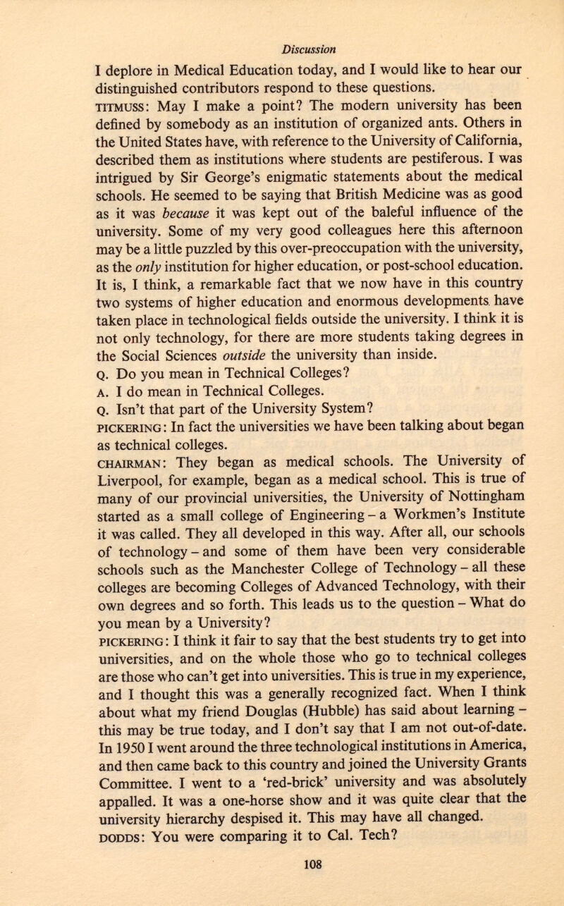 I deplore in Medical Education today, and I would like to hear our distinguished contributors respond to these questions. titmuss : May I make a point? The modern university has been defined by somebody as an institution of organized ants. Others in the United States have, with reference to the University of California, described them as institutions where students are pestiferous. I was intrigued by Sir George's enigmatic statements about the medical schools. He seemed to be saying that British Medicine was as good as it was because it was kept out of the baleful influence of the university. Some of my very good colleagues here this afternoon may be a little puzzled by this over-preoccupation with the university, as the only institution for higher education, or post-school education. It is, I think, a remarkable fact that we now have in this country two systems of higher education and enormous developments, have taken place in technological fields outside the university. I think it is not only technology, for there are more students taking degrees in the Social Sciences outside the university than inside. q. Do you mean in Technical Colleges? a . I do mean in Technical Colleges. Q. Isn't that part of the University System? pickering : In fact the universities we have been talking about began as technical colleges. chairman : They began as medical schools. The University of Liverpool, for example, began as a medical school. This is true of many of our provincial universities, the University of Nottingham started as a small college of Engineering - a Workmen's Institute it was called. They all developed in this way. After all, our schools of technology - and some of them have been very considerable schools such as the Manchester College of Technology - all these colleges are becoming Colleges of Advanced Technology, with their own degrees and so forth. This leads us to the question - What do you mean by a University? pickering : I think it fair to say that the best students try to get into universities, and on the whole those who go to technical colleges are those who can't get into universities. This is true in my experience, and I thought this was a generally recognized fact. When I think about what my friend Douglas (Hubble) has said about learning - this may be true today, and I don't say that I am not out-of-date. In 19501 went around the three technological institutions in America, and then came back to this country and joined the University Grants Committee. I went to a 'red-brick' university and was absolutely appalled. It was a one-horse show and it was quite clear that the university hierarchy despised it. This may have all changed. dodds : You were comparing it to Cal. Tech?