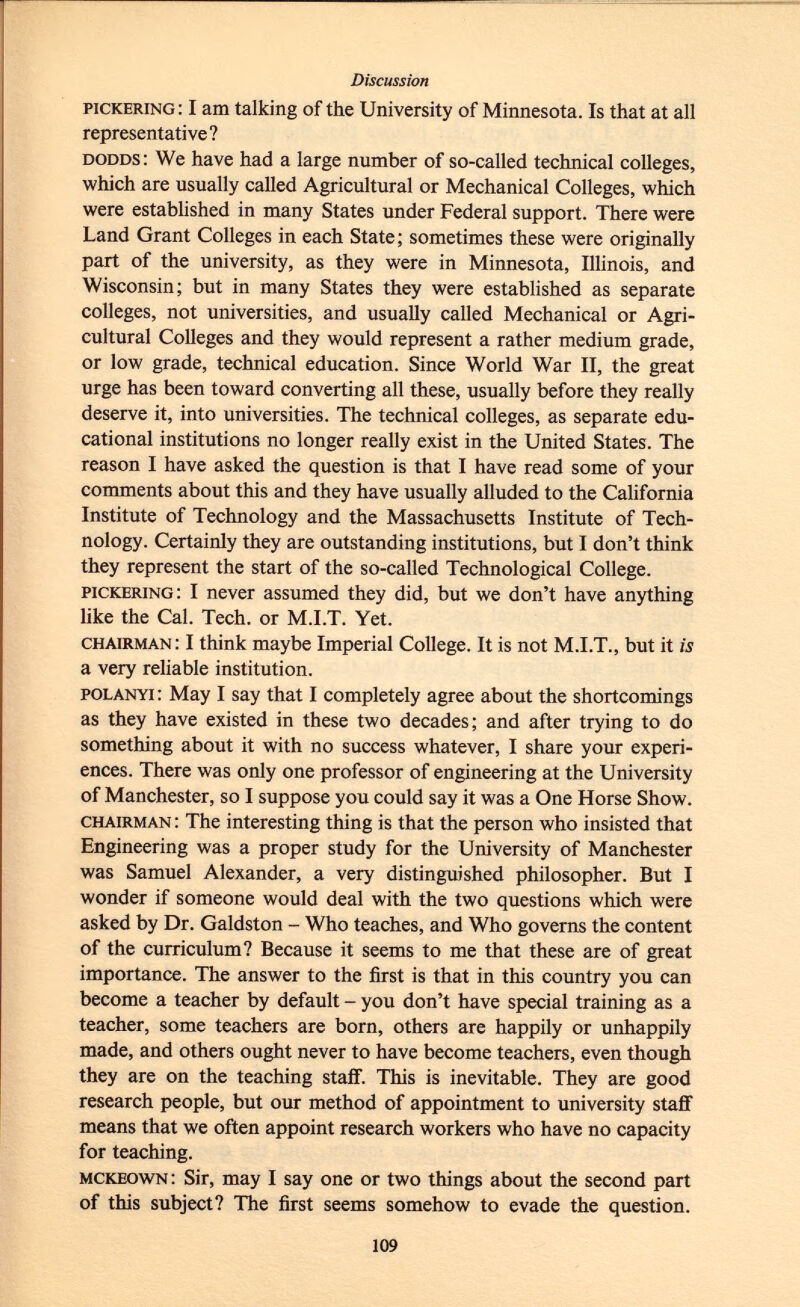 Pickering : I am talking of the University of Minnesota. Is that at all representative? dodds : We have had a large number of so-called technical colleges, which are usually called Agricultural or Mechanical Colleges, which were established in many States under Federal support. There were Land Grant Colleges in each State; sometimes these were originally part of the university, as they were in Minnesota, Illinois, and Wisconsin; but in many States they were established as separate colleges, not universities, and usually called Mechanical or Agri cultural Colleges and they would represent a rather medium grade, or low grade, technical education. Since World War II, the great urge has been toward converting all these, usually before they really deserve it, into universities. The technical colleges, as separate edu cational institutions no longer really exist in the United States. The reason I have asked the question is that I have read some of your comments about this and they have usually alluded to the California Institute of Technology and the Massachusetts Institute of Tech nology. Certainly they are outstanding institutions, but I don't think they represent the start of the so-called Technological College. pickering : I never assumed they did, but we don't have anything like the Cal. Tech. or M.I.T. Yet. chairman : I think maybe Imperial College. It is not M.I.T., but it is a very reliable institution. polanyi : May I say that I completely agree about the shortcomings as they have existed in these two decades; and after trying to do something about it with no success whatever, I share your experi ences. There was only one professor of engineering at the University of Manchester, so I suppose you could say it was a One Horse Show. chairman : The interesting thing is that the person who insisted that Engineering was a proper study for the University of Manchester was Samuel Alexander, a very distinguished philosopher. But I wonder if someone would deal with the two questions which were asked by Dr. Galdston - Who teaches, and Who governs the content of the curriculum? Because it seems to me that these are of great importance. The answer to the first is that in this country you can become a teacher by default - you don't have special training as a teacher, some teachers are born, others are happily or unhappily made, and others ought never to have become teachers, even though they are on the teaching staff. This is inevitable. They are good research people, but our method of appointment to university staff means that we often appoint research workers who have no capacity for teaching. mckeown : Sir, may I say one or two things about the second part of this subject? The first seems somehow to evade the question.