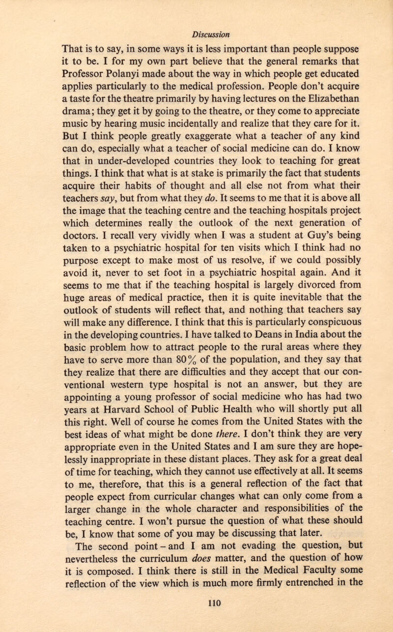 That is to say, in some ways it is less important than people suppose it to be. I for my own part believe that the general remarks that Professor Polanyi made about the way in which people get educated applies particularly to the medical profession. People don't acquire a taste for the theatre primarily by having lectures on the Elizabethan drama; they get it by going to the theatre, or they come to appreciate music by hearing music incidentally and realize that they care for it. But I think people greatly exaggerate what a teacher of any kind can do, especially what a teacher of social medicine can do. I know that in under-developed countries they look to teaching for great things. I think that what is at stake is primarily the fact that students acquire their habits of thought and all else not from what their teachers say, but from what they do. It seems to me that it is above all the image that the teaching centre and the teaching hospitals project which determines really the outlook of the next generation of doctors. I recall very vividly when I was a student at Guy's being taken to a psychiatric hospital for ten visits which I think had no purpose except to make most of us resolve, if we could possibly avoid it, never to set foot in a psychiatric hospital again. And it seems to me that if the teaching hospital is largely divorced from huge areas of medical practice, then it is quite inevitable that the outlook of students will reflect that, and nothing that teachers say will make any difference. I think that this is particularly conspicuous in the developing countries. I have talked to Deans in India about the basic problem how to attract people to the rural areas where they have to serve more than 80 % of the population, and they say that they realize that there are difficulties and they accept that our con ventional western type hospital is not an answer, but they are appointing a young professor of social medicine who has had two years at Harvard School of Public Health who will shortly put all this right. Well of course he comes from the United States with the best ideas of what might be done there. I don't think they are very appropriate even in the United States and I am sure they are hope lessly inappropriate in these distant places. They ask for a great deal of time for teaching, which they cannot use effectively at all. It seems to me, therefore, that this is a general reflection of the fact that people expect from curricular changes what can only come from a larger change in the whole character and responsibilities of the teaching centre. I won't pursue the question of what these should be, I know that some of you may be discussing that later. The second point-and I am not evading the question, but nevertheless the curriculum does matter, and the question of how it is composed. I think there is still in the Medical Faculty some reflection of the view which is much more firmly entrenched in the