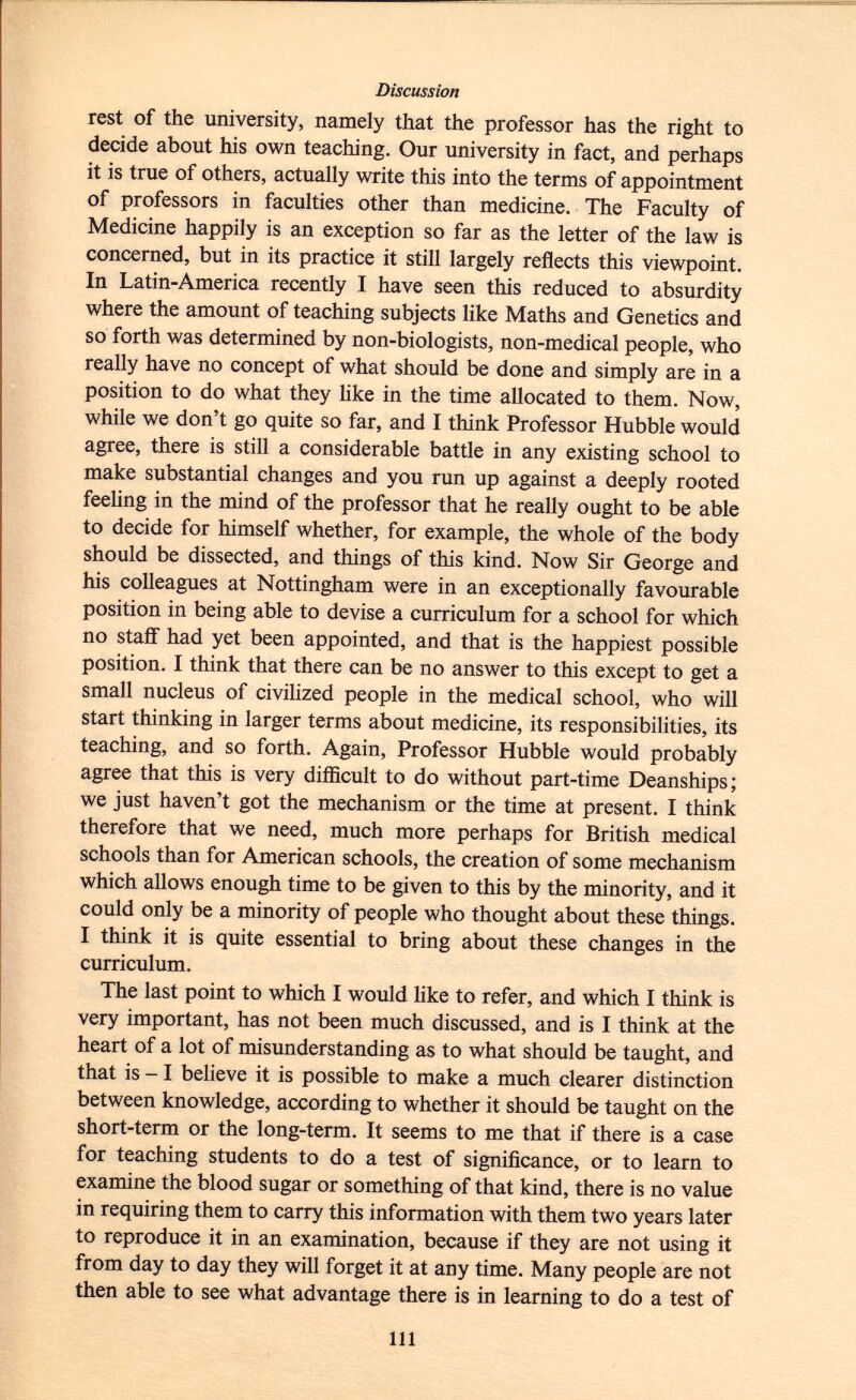 rest of the university, namely that the professor has the right to decide about his own teaching. Our university in fact, and perhaps it is true of others, actually write this into the terms of appointment of professors in faculties other than medicine. The Faculty of Medicine happily is an exception so far as the letter of the law is concerned, but in its practice it still largely reflects this viewpoint. In Latin-America recently I have seen this reduced to absurdity where the amount of teaching subjects like Maths and Genetics and so forth was determined by non-biologists, non-medical people, who really have no concept of what should be done and simply are in a position to do what they like in the time allocated to them. Now, while we don't go quite so far, and I think Professor Hubble would agree, there is still a considerable battle in any existing school to make substantial changes and you run up against a deeply rooted feeling in the mind of the professor that he really ought to be able to decide for himself whether, for example, the whole of the body should be dissected, and things of this kind. Now Sir George and his colleagues at Nottingham were in an exceptionally favourable position in being able to devise a curriculum for a school for which no staff had yet been appointed, and that is the happiest possible position. I think that there can be no answer to this except to get a small nucleus of civilized people in the medical school, who will start thinking in larger terms about medicine, its responsibilities, its teaching, and so forth. Again, Professor Hubble would probably agree that this is very difficult to do without part-time Deanships; we just haven't got the mechanism or the time at present. I think therefore that we need, much more perhaps for British medical schools than for American schools, the creation of some mechanism which allows enough time to be given to this by the minority, and it could only be a minority of people who thought about these things. I think it is quite essential to bring about these changes in the curriculum. The last point to which I would like to refer, and which I think is very important, has not been much discussed, and is I think at the heart of a lot of misunderstanding as to what should be taught, and that is -1 believe it is possible to make a much clearer distinction between knowledge, according to whether it should be taught on the short-term or the long-term. It seems to me that if there is a case for teaching students to do a test of significance, or to learn to examine the blood sugar or something of that kind, there is no value in requiring them to carry this information with them two years later to reproduce it in an examination, because if they are not using it from day to day they will forget it at any time. Many people are not then able to see what advantage there is in learning to do a test of