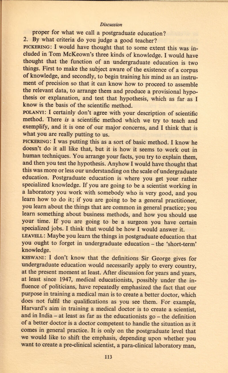 proper for what we call a postgraduate education? 2. By what criteria do you judge a good teacher? pickbring : I would have thought that to some extent this was in cluded in Tom McKeown's three kinds of knowledge. I would have thought that the function of an undergraduate education is two things. First to make the subject aware of the existence of a corpus of knowledge, and secondly, to begin training his mind as an instru ment of precision so that it can know how to proceed to assemble the relevant data, to arrange them and produce a provisional hypo thesis or explanation, and test that hypothesis, which as far as I know is the basis of the scientific method. polanyi : I certainly don't agree with your description of scientific method. There is a scientific method which we try to teach and exemplify, and it is one of our major concerns, and I think that is what you are really putting to us. pickering : I was putting this as a sort of basic method. I know he doesn't do it all like that, but it is how it seems to work out in human techniques. You arrange your facts, you try to explain them, and then you test the hypothesis. Anyhow I would have thought that this was more or less our understanding on the scale of undergraduate education. Postgraduate education is where you get your rather specialized knowledge. If you are going to be a scientist working in a laboratory you work with somebody who is very good, and you learn how to do it; if you are going to be a general practitioner, you learn about the things that are common in general practice ; you learn something about business methods, and how you should use your time. If you are going to be a surgeon you have certain specialized jobs. I think that would be how I would answer it. leavell : Maybe you learn the things in postgraduate education that you ought to forget in undergraduate education - the 'short-term' knowledge. keswani : I don't know that the definitions Sir George gives for undergraduate education would necessarily apply to every country, at the present moment at least. After discussion for years and years, at least since 1947, medical educationists, possibly under the in fluence of politicians, have repeatedly emphasized the fact that our purpose in training a medical man is to create a better doctor, which does not fulfil the qualifications as you see them. For example, Harvard's aim in training a medical doctor is to create a scientist, and in India - at least as far as the educationists go - the definition of a better doctor is a doctor competent to handle the situation as it comes in general practice. It is only on the postgraduate level that we would like to shift the emphasis, depending upon whether you want to create a pre-clinical scientist, a para-clinical laboratory man,