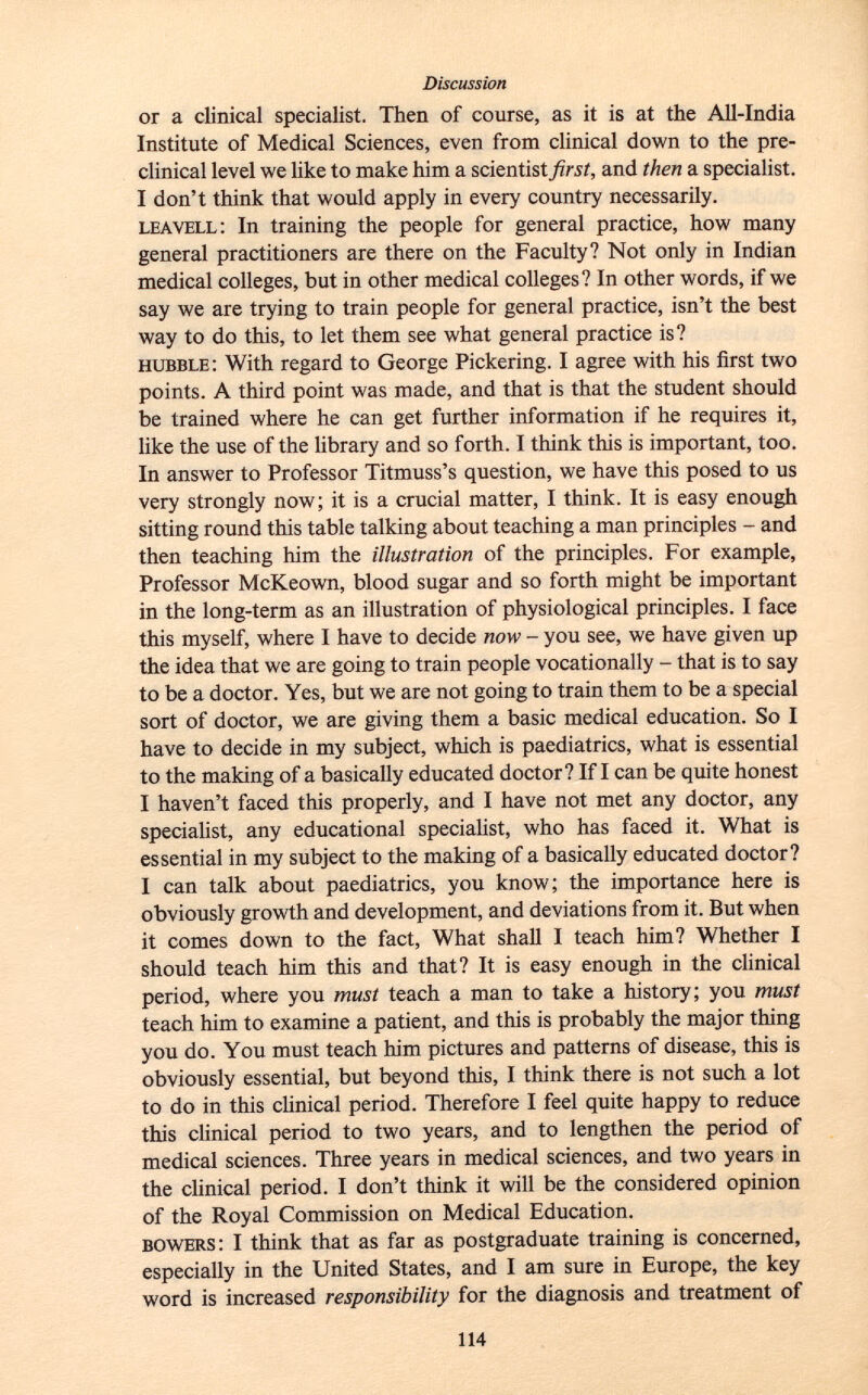 or a clinical specialist. Then of course, as it is at the All-India Institute of Medical Sciences, even from clinical down to the pre clinical level we like to make him a scientist first, and then a specialist. I don't think that would apply in every country necessarily. leavell : In training the people for general practice, how many general practitioners are there on the Faculty? Not only in Indian medical colleges, but in other medical colleges? In other words, if we say we are trying to train people for general practice, isn't the best way to do this, to let them see what general practice is? hubble : With regard to George Pickering. I agree with his first two points. A third point was made, and that is that the student should be trained where he can get further information if he requires it, like the use of the library and so forth. I think this is important, too. In answer to Professor Titmuss's question, we have this posed to us very strongly now; it is a crucial matter, I think. It is easy enough sitting round this table talking about teaching a man principles - and then teaching him the illustration of the principles. For example, Professor McKeown, blood sugar and so forth might be important in the long-term as an illustration of physiological principles. I face this myself, where I have to decide now - you see, we have given up the idea that we are going to train people vocationally - that is to say to be a doctor. Yes, but we are not going to train them to be a special sort of doctor, we are giving them a basic medical education. So I have to decide in my subject, which is paediatrics, what is essential to the making of a basically educated doctor? If I can be quite honest I haven't faced this properly, and I have not met any doctor, any specialist, any educational specialist, who has faced it. What is essential in my subject to the making of a basically educated doctor? I can talk about paediatrics, you know; the importance here is obviously growth and development, and deviations from it. But when it comes down to the fact, What shall I teach him? Whether I should teach him this and that? It is easy enough in the clinical period, where you must teach a man to take a history; you must teach him to examine a patient, and this is probably the major thing you do. You must teach him pictures and patterns of disease, this is obviously essential, but beyond this, I think there is not such a lot to do in this clinical period. Therefore I feel quite happy to reduce this clinical period to two years, and to lengthen the period of medical sciences. Three years in medical sciences, and two years in the clinical period. I don't think it will be the considered opinion of the Royal Commission on Medical Education. bowers : I think that as far as postgraduate training is concerned, especially in the United States, and I am sure in Europe, the key word is increased responsibility for the diagnosis and treatment of