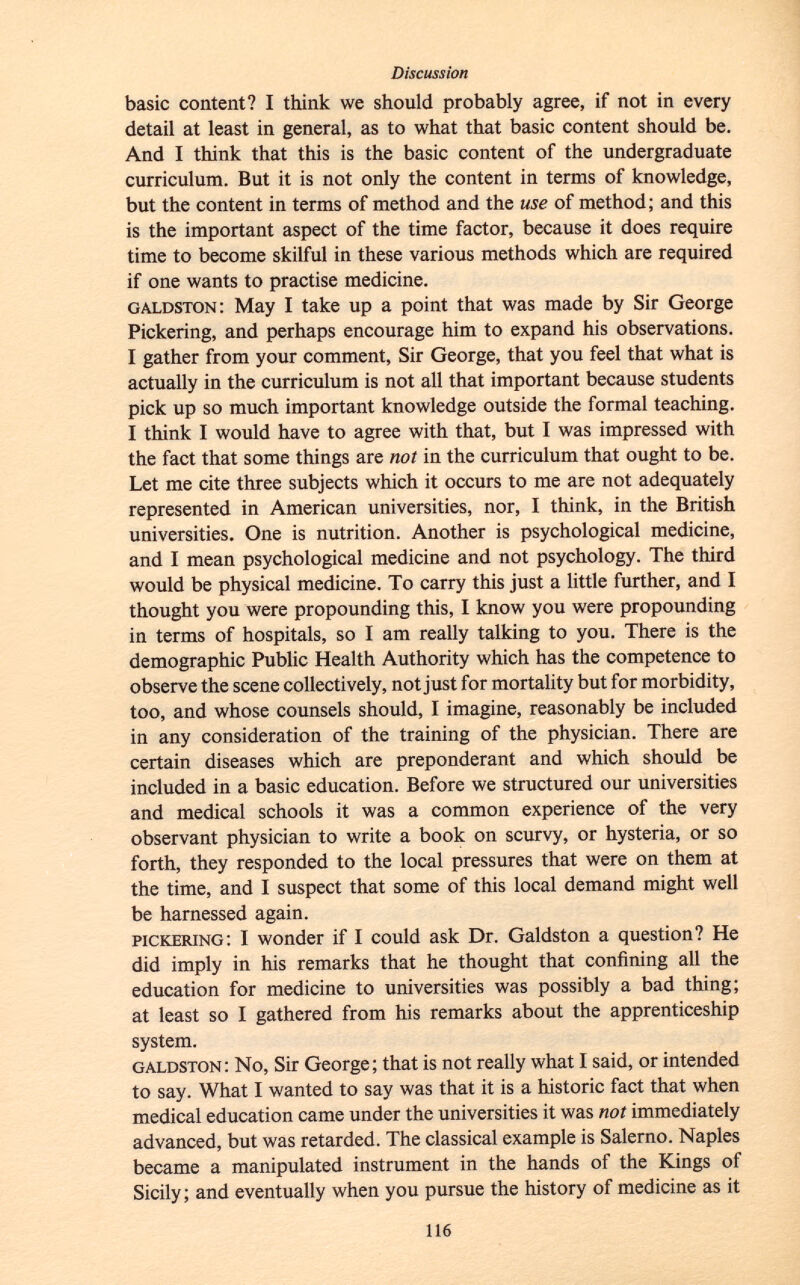 basic content? I think we should probably agree, if not in every detail at least in general, as to what that basic content should be. And I think that this is the basic content of the undergraduate curriculum. But it is not only the content in terms of knowledge, but the content in terms of method and the use of method; and this is the important aspect of the time factor, because it does require time to become skilful in these various methods which are required if one wants to practise medicine. galdston : May I take up a point that was made by Sir George Pickering, and perhaps encourage him to expand his observations. I gather from your comment, Sir George, that you feel that what is actually in the curriculum is not all that important because students pick up so much important knowledge outside the formal teaching. I think I would have to agree with that, but I was impressed with the fact that some things are not in the curriculum that ought to be. Let me cite three subjects which it occurs to me are not adequately represented in American universities, nor, I think, in the British universities. One is nutrition. Another is psychological medicine, and I mean psychological medicine and not psychology. The third would be physical medicine. To carry this just a little further, and I thought you were propounding this, I know you were propounding in terms of hospitals, so I am really talking to you. There is the demographic Public Health Authority which has the competence to observe the scene collectively, not just for mortality but for morbidity, too, and whose counsels should, I imagine, reasonably be included in any consideration of the training of the physician. There are certain diseases which are preponderant and which should be included in a basic education. Before we structured our universities and medical schools it was a common experience of the very observant physician to write a book on scurvy, or hysteria, or so forth, they responded to the local pressures that were on them at the time, and I suspect that some of this local demand might well be harnessed again. pickering : I wonder if I could ask Dr. Galdston a question? He did imply in his remarks that he thought that confining all the education for medicine to universities was possibly a bad thing; at least so I gathered from his remarks about the apprenticeship system. galdston : No, Sir George; that is not really what I said, or intended to say. What I wanted to say was that it is a historic fact that when medical education came under the universities it was not immediately advanced, but was retarded. The classical example is Salerno. Naples became a manipulated instrument in the hands of the Kings of Sicily; and eventually when you pursue the history of medicine as it