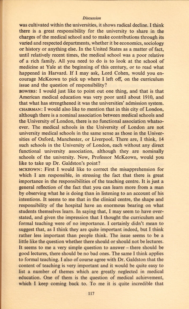 was cultivated within the universities, it shows radical decline. I think there is a great responsibility for the university to share in the charges of the medical school and to make contributions through its varied and respected departments, whether it be economics, sociology or history or anything else. In the United States as a matter of fact, until relatively recent times, the medical school was a poor relative of a rich family. All you need to do is to look at the school of medicine at Yale at the beginning of this century, or to read what happened in Harvard. If I may ask, Lord Cohen, would you en courage McKeown to pick up where I left off, on the curriculum issue and the question of responsibility? bowers : I would just like to point out one thing, and that is that American medical education was very poor until about 1910, and that what has strengthened it was the universities' admission system. chairman : I would also like to mention that in this city of London, although there is a nominal association between medical schools and the University of London, there is no functional association whatso ever. The medical schools in the University of London are not university medical schools in the same sense as those in the Univer sities of Oxford, Manchester, or Liverpool. There are, I think, 14 such schools in the University of London, each without any direct functional university association, although they are nominally schools of the university. Now, Professor McKeown, would you like to take up Dr. Galdston's point? mckeown : First I would like to correct the misapprehension for which I am responsible, in stressing the fact that there is great importance in the responsibilities of the teaching centre. It is just a general reflection of the fact that you can learn more from a man by observing what he is doing than in listening to an account of his intentions. It seems to me that in the clinical centre, the shape and responsibility of the hospital have an enormous bearing on what students themselves learn. In saying that, I may seem to have over stated, and given the impression that I thought the curriculum and formal teaching were of no importance. I certainly didn't mean to suggest that, as I think they are quite important indeed, but I think rather less important than people think. The issue seems to be a little like the question whether there should or should not be lectures. It seems to me a very simple question to answer - there should be good lectures, there should be no bad ones. The same I think applies to formal teaching. I also of course agree with Dr. Galdston that the content of teaching is very important and it would be quite easy to list a number of themes which are greatly neglected in medical education. One of them is the question of medical achievement, which I keep coming back to. To me it is quite incredible that