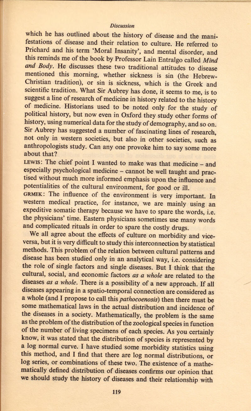 which he has outlined about the history of disease and the mani festations of disease and their relation to culture. He referred to Prichard and his term 'Moral Insanity', and mental disorder, and this reminds me of the book by Professor Lain Entralgo called Mind and Body. He discusses these two traditional attitudes to disease mentioned this morning, whether sickness is sin (the Hebrew- Christian tradition), or sin is sickness, which is the Greek and scientific tradition. What Sir Aubrey has done, it seems to me, is to suggest a line of research of medicine in history related to the history of medicine. Historians used to be noted only for the study of political history, but now even in Oxford they study other forms of history, using numerical data for the study of demography, and so on. Sir Aubrey has suggested a number of fascinating lines of research, not only in western societies, but also in other societies, such as anthropologists study. Can any one provoke him to say some more about that? lewis : The chief point I wanted to make was that medicine - and especially psychological medicine - cannot be well taught and prac tised without much more informed emphasis upon the influence and potentialities of the cultural environment, for good or ill. grmek : The influence of the environment is very important. In western medical practice, for instance, we are mainly using an expeditive somatic therapy because we have to spare the words, i.e. the physicians' time. Eastern physicians sometimes use many words and complicated rituals in order to spare the costly drugs. We all agree about the effects of culture on morbidity and vice- versa, but it is very difficult to study this interconnection by statistical methods. This problem of the relation between cultural patterns and disease has been studied only in an analytical way, i.e. considering the role of single factors and single diseases. But I think that the cultural, social, and economic factors as a whole are related to the diseases as a whole. There is a possibility of a new approach. If all diseases appearing in a spatio-temporal connection are considered as a whole (and I propose to call this pathocoenosis ) then there must be some mathematical laws in the actual distribution and incidence of the diseases in a society. Mathematically, the problem is the same as the problem of the distribution of the zoological species in function of the number of living specimens of each species. As you certainly know, it was stated that the distribution of species is represented by a log normal curve. I have studied some morbidity statistics using this method, and I find that there are log normal distributions, or log series, or combinations of these two. The existence of a mathe matically defined distribution of diseases confirms our opinion that we should study the history of diseases and their relationship with