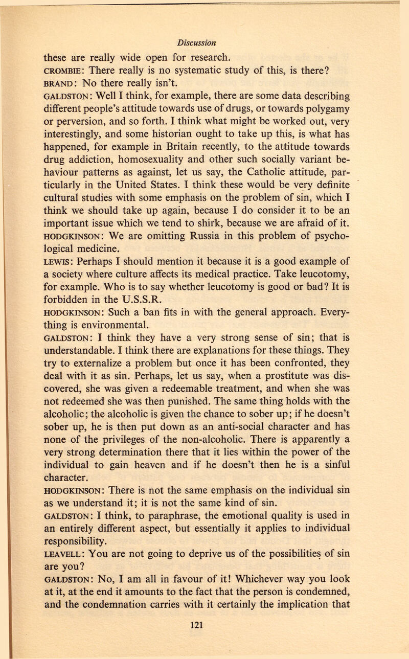these are really wide open for research. crombie : There really is no systematic study of this, is there? brand: No there really isn't. galdston : Well I think, for example, there are some data describing different people's attitude towards use of drugs, or towards polygamy or perversion, and so forth. I think what might be worked out, very interestingly, and some historian ought to take up this, is what has happened, for example in Britain recently, to the attitude towards drug addiction, homosexuality and other such socially variant be haviour patterns as against, let us say, the Catholic attitude, par ticularly in the United States. I think these would be very definite cultural studies with some emphasis on the problem of sin, which I think we should take up again, because I do consider it to be an important issue which we tend to shirk, because we are afraid of it. hodgkinson : We are omitting Russia in this problem of psycho logical medicine. lewis : Perhaps I should mention it because it is a good example of a society where culture affects its medical practice. Take leucotomy, for example. Who is to say whether leucotomy is good or bad? It is forbidden in the U.S.S.R. hodgkinson : Such a ban fits in with the general approach. Every thing is environmental. galdston : I think they have a very strong sense of sin; that is understandable. I think there are explanations for these things. They try to externalize a problem but once it has been confronted, they deal with it as sin. Perhaps, let us say, when a prostitute was dis covered, she was given a redeemable treatment, and when she was not redeemed she was then punished. The same thing holds with the alcoholic; the alcoholic is given the chance to sober up; if he doesn't sober up, he is then put down as an anti-social character and has none of the privileges of the non-alcoholic. There is apparently a very strong determination there that it lies within the power of the individual to gain heaven and if he doesn't then he is a sinful character. hodgkinson : There is not the same emphasis on the individual sin as we understand it; it is not the same kind of sin. galdston : I think, to paraphrase, the emotional quality is used in an entirely different aspect, but essentially it applies to individual responsibility. leavell: You are not going to deprive us of the possibilities of sin are you? galdston : No, I am all in favour of it! Whichever way you look at it, at the end it amounts to the fact that the person is condemned, and the condemnation carries with it certainly the implication that
