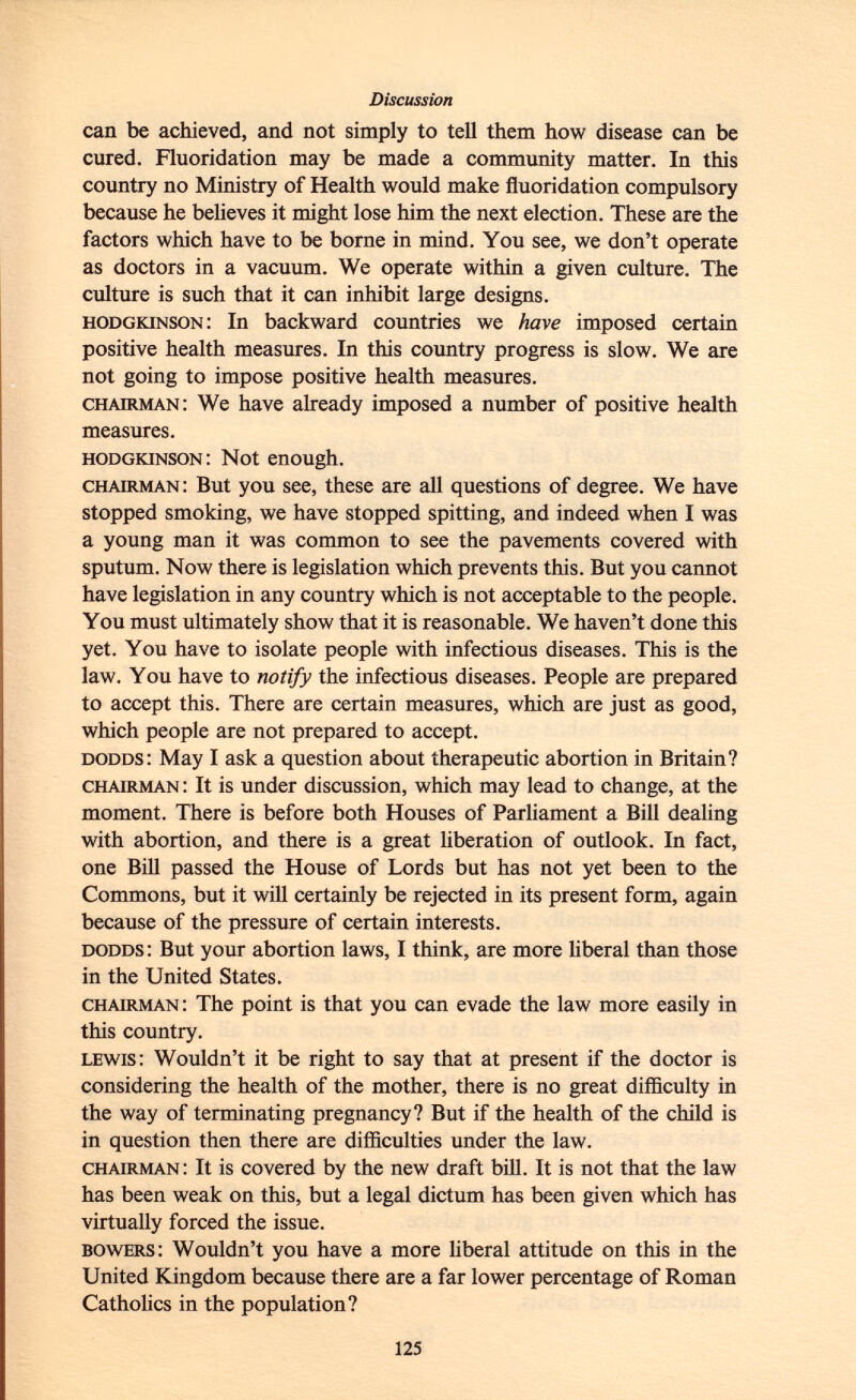 can be achieved, and not simply to tell them how disease can be cured. Fluoridation may be made a community matter. In this country no Ministry of Health would make fluoridation compulsory because he believes it might lose him the next election. These are the factors which have to be borne in mind. You see, we don't operate as doctors in a vacuum. We operate within a given culture. The culture is such that it can inhibit large designs. hodgkinson : In backward countries we have imposed certain positive health measures. In this country progress is slow. We are not going to impose positive health measures. chairman : We have already imposed a number of positive health measures. hodgkinson : Not enough. chairman : But you see, these are all questions of degree. We have stopped smoking, we have stopped spitting, and indeed when I was a young man it was common to see the pavements covered with sputum. Now there is legislation which prevents this. But you cannot have legislation in any country which is not acceptable to the people. You must ultimately show that it is reasonable. We haven't done this yet. You have to isolate people with infectious diseases. This is the law. You have to notify the infectious diseases. People are prepared to accept this. There are certain measures, which are just as good, which people are not prepared to accept. dodds : May I ask a question about therapeutic abortion in Britain? chairman : It is under discussion, which may lead to change, at the moment. There is before both Houses of Parliament a Bill dealing with abortion, and there is a great liberation of outlook. In fact, one Bill passed the House of Lords but has not yet been to the Commons, but it will certainly be rejected in its present form, again because of the pressure of certain interests. dodds : But your abortion laws, I think, are more liberal than those in the United States. chairman : The point is that you can evade the law more easily in this country. lewis : Wouldn't it be right to say that at present if the doctor is considering the health of the mother, there is no great difficulty in the way of terminating pregnancy? But if the health of the child is in question then there are difficulties under the law. chairman : It is covered by the new draft bill. It is not that the law has been weak on this, but a legal dictum has been given which has virtually forced the issue. bowers : Wouldn't you have a more liberal attitude on this in the United Kingdom because there are a far lower percentage of Roman Catholics in the population?