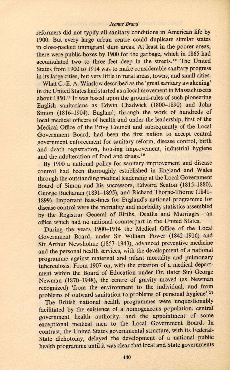 reformers did not typify all sanitary conditions in American life by 1900. But every large urban centre could duplicate similar states in close-packed immigrant slum areas. At least in the poorer areas, there were public boxes by 1900 for the garbage, which in 1865 had accumulated two to three feet deep in the streets. 10 The United States from 1900 to 1914 was to make considerable sanitary progress in its large cities, but very little in rural areas, towns, and small cities. What C.-E. A. Winslow described as the 'great sanitary awakening' in the United States had started as a local movement in Massachusetts about 1850. 11 It was based upon the ground-rules of such pioneering English sanitarians as Edwin Chadwick (1800-1890) and John Simon (1816-1904). England, through the work of hundreds of local medical officers of health and under the leadership, first of the Medical Office of the Privy Council and subsequently of the Local Government Board, had been the first nation to accept central government enforcement for sanitary reform, disease control, birth and death registration, housing improvement, industrial hygiene and the adulteration of food and drugs. 12 By 1900 a national policy for sanitary improvement and disease control had been thoroughly established in England and Wales through the outstanding medical leadership at the Local Government Board of Simon and his successors, Edward Seaton (1815-1880), George Buchanan (1831-1895), and Richard Thorne-Thorne (1841— 1899). Important base-lines for England's national programme for disease control were the mortality and morbidity statistics assembled by the Registrar General of Births, Deaths and Marriages - an office which had no national counterpart in the United States. During the years 1900-1914 the Medical Office of the Local Government Board, under Sir William Power (1842-1916) and Sir Arthur Newsholme (1857-1943), advanced preventive medicine and the personal health services, with the development of a national programme against maternal and infant mortality and pulmonary tuberculosis. From 1907 on, with the creation of a medical depart ment within the Board of Education under Dr. (later Sir) George Newman (1870-1948), the centre of gravity moved (as Newman recognized) 'from the environment to the individual, and from problems of outward sanitation to problems of personal hygiene'. 13 The British national health programmes were unquestionably facilitated by the existence of a homogeneous population, central government health authority, and the appointment of some exceptional medical men to the Local Government Board. In contrast, the United States governmental structure, with its Federal- State dichotomy, delayed the development of a national public health programme until it was clear that local and State governments