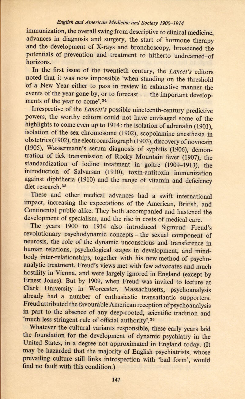 English and American Medicine and Society 1900-1914 immunization, the overall swing from descriptive to clinical medicine, advances in diagnosis and surgery, the start of hormone therapy and the development of X-rays and bronchoscopy, broadened the potentials of prevention and treatment to hitherto undreamed-of horizons. In the first issue of the twentieth century, the Lancet's editors noted that it was now impossible 'when standing on the threshold of a New Year either to pass in review in exhaustive manner the events of the year gone by, or to forecast . . the important develop ments of the year to come'. 34 Irrespective of the Lancet's possible nineteenth-century predictive powers, the worthy editors could not have envisaged some of the highlights to come even up to 1914: the isolation of adrenalin (1901), isolation of the sex chromosome (1902), scopolamine anesthesia in obstetrics (1902), the electrocardiograph (1903), discovery of novocain (1905), Wassermann's serum diagnosis of syphilis (1906), demon- tration of tick transmission of Rocky Mountain fever (1907), the standardization of iodine treatment in goitre (1909-1913), the introduction of Salvarsan (1910), toxin-antitoxin immunization against diphtheria (1910) and the range of vitamin and deficiency diet research. 35 These and other medical advances had a swift international impact, increasing the expectations of the American, British, and Continental public alike. They both accompanied and hastened the development of specialism, and the rise in costs of medical care. The years 1900 to 1914 also introduced Sigmund Freud's revolutionary psychodynamic concepts - the sexual component of neurosis, the role of the dynamic unconscious and transference in human relations, psychological stages in development, and mind- body inter-relationships, together with his new method of psycho analytic treatment. Freud's views met with few advocates and much hostility in Vienna, and were largely ignored in England (except by Ernest Jones). But by 1909, when Freud was invited to lecture at Clark University in Worcester, Massachusetts, psychoanalysis already had a number of enthusiastic transatlantic supporters. Freud attributed the favourable American reception of psychoanalysis in part to the absence of any deep-rooted, scientific tradition and 'much less stringent rule of official authority'. 36 Whatever the cultural variants responsible, these early years laid the foundation for the development of dynamic psychiatry in the United States, in a degree not approximated in England today. (It may be hazarded that the majority of English psychiatrists, whose prevailing culture still links introspection with 'bad form', would find no fault with this condition.)