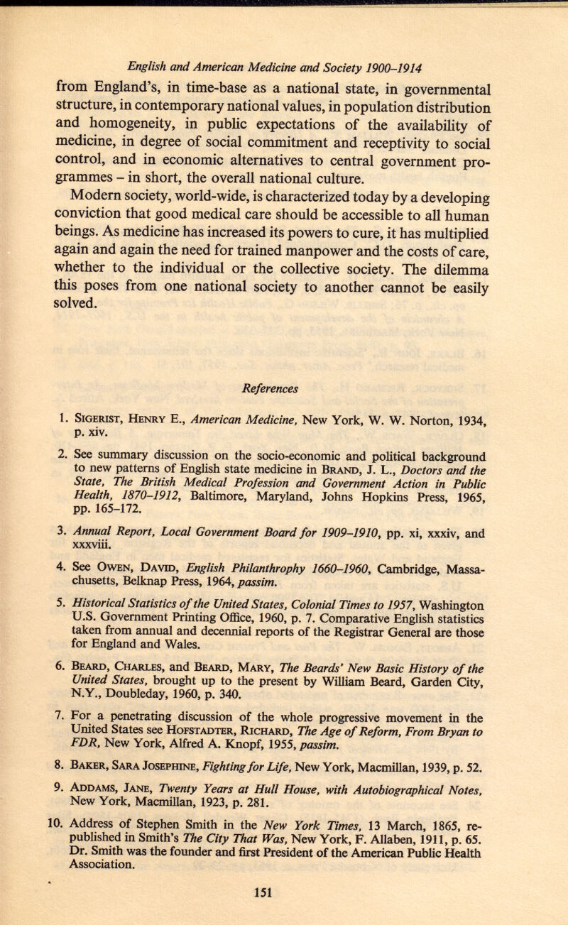 English and American Medicine and Society 1900-1914 from England's, in time-base as a national state, in governmental structure, in contemporary national values, in population distribution and homogeneity, in public expectations of the availability of medicine, in degree of social commitment and receptivity to social control, and in economic alternatives to central government pro grammes - in short, the overall national culture. Modern society, world-wide, is characterized today by a developing conviction that good medical care should be accessible to all human beings. As medicine has increased its powers to cure, it has multiplied again and again the need for trained manpower and the costs of care, whether to the individual or the collective society. The dilemma this poses from one national society to another cannot be easily solved. References 1. S igerist, H enry E., American Medicine, New York, W. W. Norton, 1934, p. xiv. 2. See summary discussion on the socio-economic and political background to new patterns of English state medicine in B rand , J. L., Doctors and the State, The British Medical Profession and Government Action in Public Health, 1870-1912, Baltimore, Maryland, Johns Hopkins Press, 1965, pp. 165-172. 3. Annual Report, Local Government Board for 1909-1910, pp. xi, xxxiv, and xxxviii. 4. See O wen, D avid, English Philanthrophy 1660-1960, Cambridge, Massa chusetts, Belknap Press, 1964, passim. 5. Historical Statistics of the United States, Colonial Times to 1957, Washington U.S. Government Printing Office, 1960, p. 7. Comparative English statistics taken from annual and decennial reports of the Registrar General are those for England and Wales. 6. B eard, C harles , and B eard, M ary, The Beards' New Basic History of the United States, brought up to the present by William Beard, Garden City, N.Y., Doubleday, 1960, p. 340. 7. For a penetrating discussion of the whole progressive movement in the United States see H ofstadter, R ichard, The Age of Reform, From Bryan to FDR, New York, Alfred A. Knopf, 1955, passim. 8. B aker, S ara J osephine, Fighting for Life, New York, Macmillan, 1939, p. 52. 9. A ddams, J ane, Twenty Years at Hull House, with Autobiographical Notes, New York, Macmillan, 1923, p. 281. 10. Address of Stephen Smith in the New York Times, 13 March, 1865, re published in Smith's The City That Was, New York, F. Allaben, 1911, p. 65. Dr. Smith was the founder and first President of the American Public Health Association.