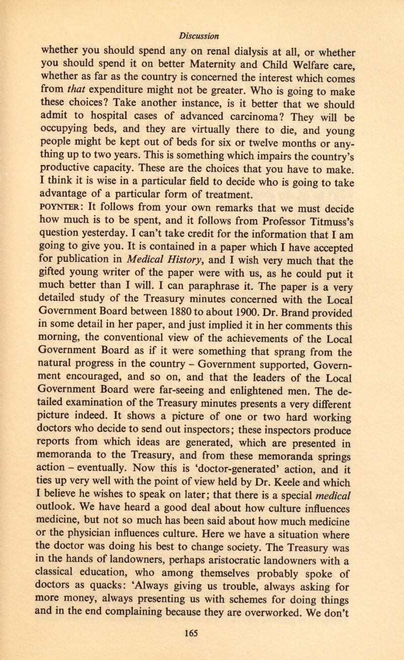 whether you should spend any on renal dialysis at all, or whether you should spend it on better Maternity and Child Welfare care, whether as far as the country is concerned the interest which comes from that expenditure might not be greater. Who is going to make these choices? Take another instance, is it better that we should admit to hospital cases of advanced carcinoma? They will be occupying beds, and they are virtually there to die, and young people might be kept out of beds for six or twelve months or any thing up to two years. This is something which impairs the country's productive capacity. These are the choices that you have to make. I think it is wise in a particular field to decide who is going to take advantage of a particular form of treatment. poynter : It follows from your own remarks that we must decide how much is to be spent, and it follows from Professor Titmuss's question yesterday. I can't take credit for the information that I am going to give you. It is contained in a paper which I have accepted for publication in Medical History, and I wish very much that the gifted young writer of the paper were with us, as he could put it much better than I will. I can paraphrase it. The paper is a very detailed study of the Treasury minutes concerned with the Local Government Board between 1880 to about 1900. Dr. Brand provided in some detail in her paper, and just implied it in her comments this morning, the conventional view of the achievements of the Local Government Board as if it were something that sprang from the natural progress in the country - Government supported, Govern ment encouraged, and so on, and that the leaders of the Local Government Board were far-seeing and enlightened men. The de tailed examination of the Treasury minutes presents a very different picture indeed. It shows a picture of one or two hard working doctors who decide to send out inspectors; these inspectors produce reports from which ideas are generated, which are presented in memoranda to the Treasury, and from these memoranda springs action - eventually. Now this is 'doctor-generated' action, and it ties up very well with the point of view held by Dr. Keele and which I believe he wishes to speak on later ; that there is a special medical outlook. We have heard a good deal about how culture influences medicine, but not so much has been said about how much medicine or the physician influences culture. Here we have a situation where the doctor was doing his best to change society. The Treasury was in the hands of landowners, perhaps aristocratic landowners with a classical education, who among themselves probably spoke of doctors as quacks: 'Always giving us trouble, always asking for more money, always presenting us with schemes for doing things and in the end complaining because they are overworked. We don't