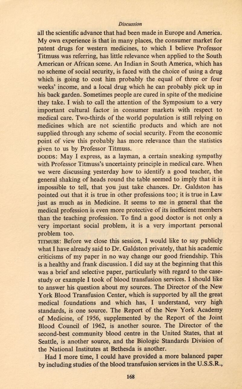 all the scientific advance that had been made in Europe and America. My own experience is that in many places, the consumer market for patent drugs for western medicines, to which I believe Professor Titmuss was referring, has little relevance when applied to the South American or African scene. An Indian in South America, which has no scheme of social security, is faced with the choice of using a drug which is going to cost him probably the equal of three or four weeks' income, and a local drug which he can probably pick up in his back garden. Sometimes people are cured in spite of the medicine they take. I wish to call the attention of the Symposium to a very important cultural factor in consumer markets with respect to medical care. Two-thirds of the world population is still relying on medicines which are not scientific products and which are not supplied through any scheme of social security. From the economic point of view this probably has more relevance than the statistics given to us by Professor Titmuss. dodds : May I express, as a layman, a certain sneaking sympathy with Professor Titmuss's uncertainty principle in medical care. When we were discussing yesterday how to identify a good teacher, the general shaking of heads round the table seemed to imply that it is impossible to tell, that you just take chances. Dr. Galdston has pointed out that it is true in other professions too ; it is true in Law just as much as in Medicine. It seems to me in general that the medical profession is even more protective of its inefficient members than the teaching profession. To find a good doctor is not only a very important social problem, it is a very important personal problem too. titmuss : Before we close this session, I would like to say publicly what I have already said to Dr. Galdston privately, that his academic criticisms of my paper in no way change our good friendship. This is a healthy and frank discussion. I did say at the beginning that this was a brief and selective paper, particularly with regard to the case- study or example I took of blood transfusion services. I should like to answer his question about my sources. The Director of the New York Blood Transfusion Center, which is supported by all the great medical foundations and which has, I understand, very high standards, is one source. The Report of the New York Academy of Medicine, of 1956, supplemented by the Report of the Joint Blood Council of 1962, is another source. The Director of the second-best community blood centre in the United States, that at Seattle, is another source, and the Biologic Standards Division of the National Institutes at Bethesda is another. Had I more time, I could have provided a more balanced paper by including studies of the blood transfusion services in the U.S.S.R.,