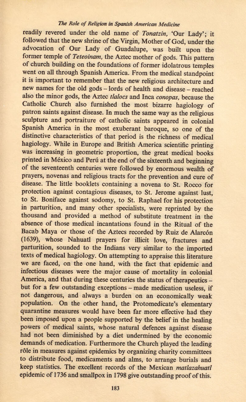 The Role of Religion in Spanish American Medicine readily revered under the old name of Tonatzin, 'Our Lady'; it followed that the new shrine of the Virgin, Mother of God, under the advocation of Our Lady of Guadalupe, was built upon the former temple of Teteoinam, the Aztec mother of gods. This pattern of church building on the foundations of former idolatrous temples went on all through Spanish America. From the medical standpoint it is important to remember that the new religious architecture and new names for the old gods - lords of health and disease - reached also the minor gods, the Aztec tlalocs and Inca conopas, because the Catholic Church also furnished the most bizarre hagiology of patron saints against disease. In much the same way as the religious sculpture and portraiture of catholic saints appeared in colonial Spanish America in the most exuberant baroque, so one of the distinctive characteristics of that period is the richness of medical hagiology. While in Europe and British America scientific printing was increasing in geometric proportion, the great medical books printed in México and Perú at the end of the sixteenth and beginning of the seventeenth centuries were followed by enormous wealth of prayers, novenas and religious tracts for the prevention and cure of disease. The little booklets containing a novena to St. Rocco for protection against contagious diseases, to St. Jerome against lust, to St. Boniface against sodomy, to St. Raphael for his protection in parturition, and many other specialists, were reprinted by the thousand and provided a method of substitute treatment in the absence of those medical incantations found in the Ritual of the Bacab Maya or those of the Aztecs recorded by Ruiz de Alarcón (1639), whose Nahuatl prayers for illicit love, fractures and parturition, sounded to the Indians very similar to the imported texts of medical hagiology. On attempting to appraise this literature we are faced, on the one hand, with the fact that epidemic and infectious diseases were the major cause of mortality in colonial America, and that during these centuries the status of therapeutics - but for a few outstanding exceptions - made medication useless, if not dangerous, and always a burden on an economically weak population. On the other hand, the Protomedicate's elementary quarantine measures would have been far more effective had they been imposed upon a people supported by the belief in the healing powers of medical saints, whose natural defences against disease had not been diminished by a diet undermined by the economic demands of medication. Furthermore the Church played the leading rôle in measures against epidemics by organizing charity committees to distribute food, medicaments and alms, to arrange burials and keep statistics. The excellent records of the Mexican matlazahuatl epidemic of 1736 and smallpox in 1798 give outstanding proof of this.