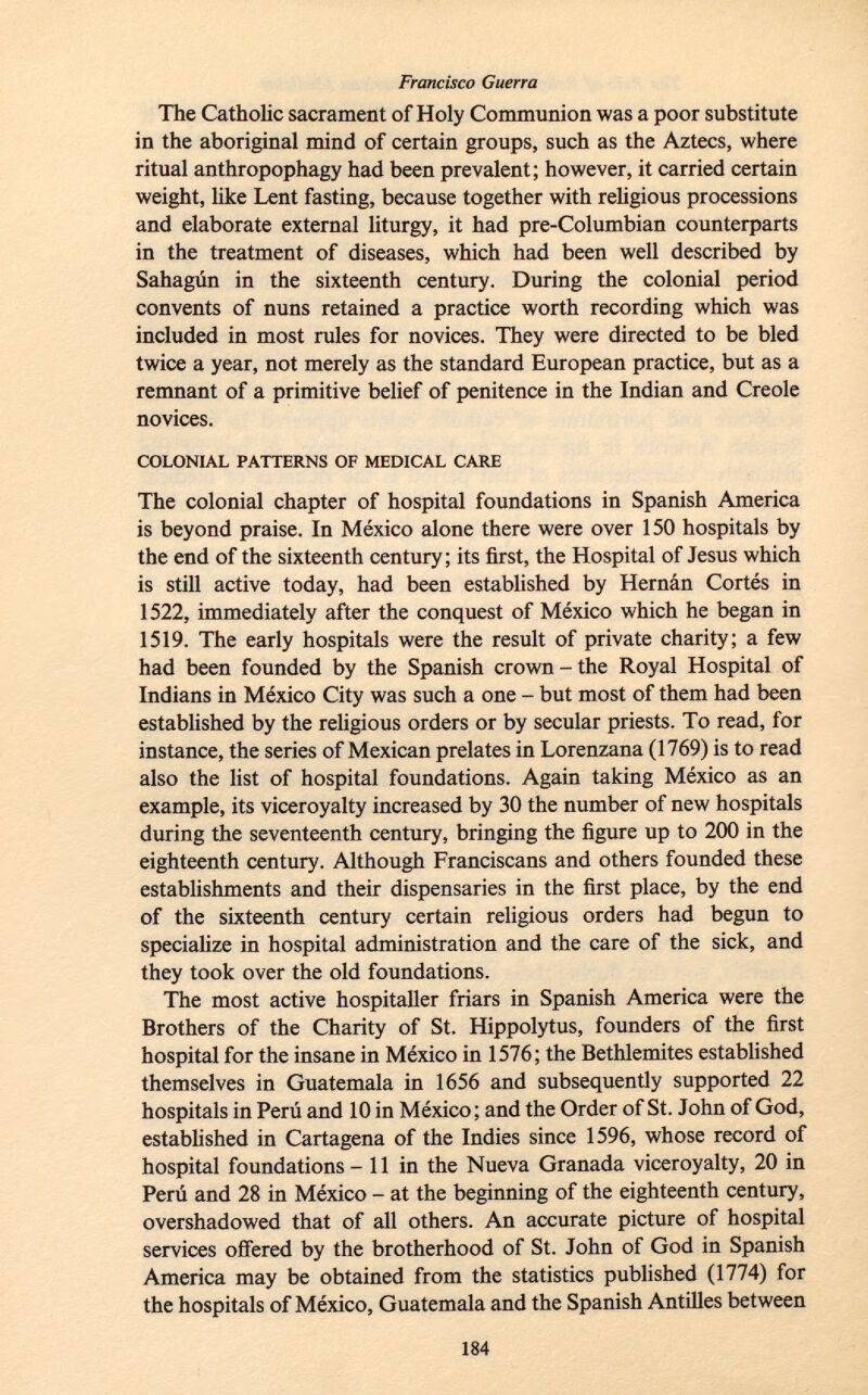 The Catholic sacrament of Holy Communion was a poor substitute in the aboriginal mind of certain groups, such as the Aztecs, where ritual anthropophagy had been prevalent; however, it carried certain weight, like Lent fasting, because together with religious processions and elaborate external liturgy, it had pre-Columbian counterparts in the treatment of diseases, which had been well described by Sahagún in the sixteenth century. During the colonial period convents of nuns retained a practice worth recording which was included in most rules for novices. They were directed to be bled twice a year, not merely as the standard European practice, but as a remnant of a primitive belief of penitence in the Indian and Creole novices. colonial patterns of medical care The colonial chapter of hospital foundations in Spanish America is beyond praise. In México alone there were over 150 hospitals by the end of the sixteenth century; its first, the Hospital of Jesus which is still active today, had been established by Hernán Cortés in 1522, immediately after the conquest of México which he began in 1519. The early hospitals were the result of private charity; a few had been founded by the Spanish crown - the Royal Hospital of Indians in México City was such a one - but most of them had been established by the religious orders or by secular priests. To read, for instance, the series of Mexican prelates in Lorenzana (1769) is to read also the list of hospital foundations. Again taking México as an example, its viceroyalty increased by 30 the number of new hospitals during the seventeenth century, bringing the figure up to 200 in the eighteenth century. Although Franciscans and others founded these establishments and their dispensaries in the first place, by the end of the sixteenth century certain religious orders had begun to specialize in hospital administration and the care of the sick, and they took over the old foundations. The most active hospitaller friars in Spanish America were the Brothers of the Charity of St. Hippolytus, founders of the first hospital for the insane in México in 1576; the Bethlemites established themselves in Guatemala in 1656 and subsequently supported 22 hospitals in Perú and 10 in México; and the Order of St. John of God, established in Cartagena of the Indies since 1596, whose record of hospital foundations - 11 in the Nueva Granada viceroyalty, 20 in Perú and 28 in México - at the beginning of the eighteenth century, overshadowed that of all others. An accurate picture of hospital services offered by the brotherhood of St. John of God in Spanish America may be obtained from the statistics published (1774) for the hospitals of México, Guatemala and the Spanish Antilles between