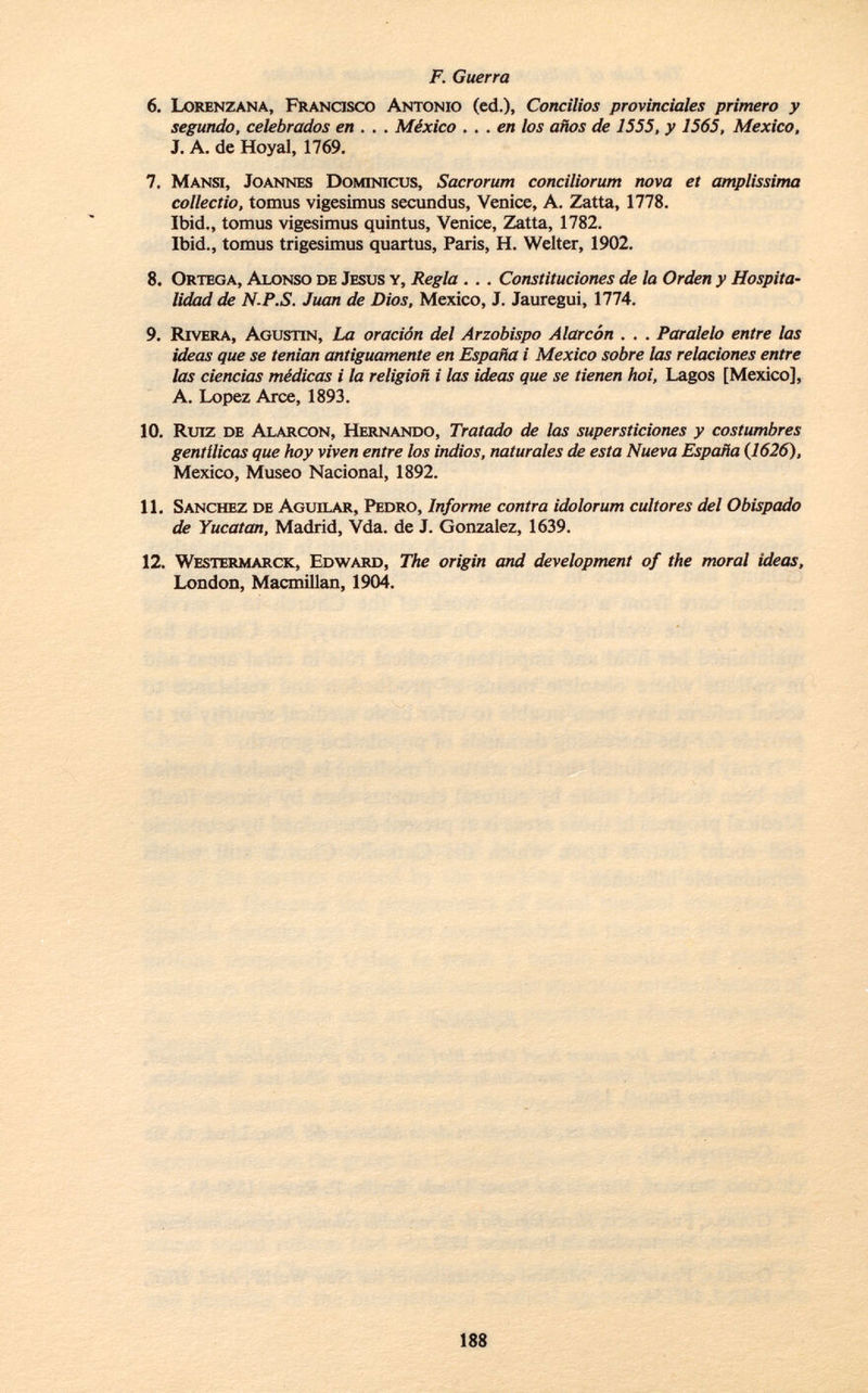 6. L orenzana, F rancisco A ntonio (ed.), Concilios provinciales primero y segundo, celebrados en . . . México ... en los años de 1555, y 1565, Mexico, J. A. de Hoyal, 1769. 7. M ansi, J oannes D ominicus, Sacrorum conciliorum nova et amplissima collectio, tomus vigesimus secundus, Venice, A. Zatta, 1778. Ibid., tomus vigesimus quintus, Venice, Zatta, 1782. Ibid., tomus trigesimus quartus, París, H. Welter, 1902. 8. O rtega, A lonso de J esus y, Regla . . . Constituciones de la Orden y Hospita lidad de N-P.S. Juan de Dios, Mexico, J. Jauregui, 1774. 9. R ivera, A gustín, La oración del Arzobispo Alarcón . . . Paralelo entre las ideas que se tenían antiguamente en España i Mexico sobre las relaciones entre las ciencias médicas i la religion i las ideas que se tienen hoi, Lagos [Mexico], A. Lopez Arce, 1893. 10. Ruiz de A larcon, H ernando, Tratado de las supersticiones y costumbres gentílicas que hoy viven entre los indios, naturales de esta Nueva España {1626), Mexico, Museo Nacional, 1892. 11. S anchez de A guilar, P edro, Informe contra idolorum cultores del Obispado de Yucatan, Madrid, Vda. de J. Gonzalez, 1639. 12. W estermarck, E dward, The origin and development of the moral ideas, London, Macmillan, 1904.