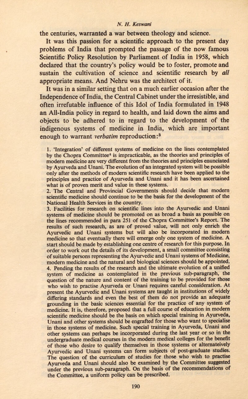 the centuries, warranted a war between theology and science. It was this passion for a scientific approach to the present day problems of India that prompted the passage of the now famous Scientific Policy Resolution by Parliament of India in 1958, which declared that the country's policy would be to foster, promote and sustain the cultivation of science and scientific research by all appropriate means. And Nehru was the architect of it. It was in a similar setting that on a much earlier occasion after the Independence of India, the Central Cabinet under the irresistible, and often irrefutable influence of this Idol of India formulated in 1948 an All-India policy in regard to health, and laid down the aims and objects to be adhered to in regard to the development of the indigenous systems of medicine in India, which are important enough to warrant verbatim reproduction: 3 1. 'Integration' of different systems of medicine on the lines contemplated by the Chopra Committee 4 is impracticable, as the theories and principles of modern medicine are very different from the theories and principles enunciated by Ayurveda and Unani. The evolution of an integrated system will be possible only after the methods of modern scientific research have been applied to the principles and practice of Ayurveda and Unani and it has been ascertained what is of proven merit and value in these systems. 2. The Central and Provincial Governments should decide that modern scientific medicine should continue to be the basis for the development of the National Health Services in the country. 3. Facilities for research on scientific lines into the Ayurvedic and Unani systems of medicine should be promoted on as broad a basis as possible on the lines recommended in para 251 of the Chopra Committee's Report. The results of such research, as are of proved value, will not only enrich the Ayurvedic and Unani systems but will also be incorporated in modern medicine so that eventually there will emerge only one system of medicine. A start should be made by establishing one centre of research for this purpose. In order to work out the details of its development, a small committee consisting of suitable persons representing the Ayurvedic and Unani systems of Medicine, modern medicine and the natural and biological sciences should be appointed. 4. Pending the results of the research and the ultimate evolution of a unified system of medicine as contemplated in the previous sub-paragraph, the question of the nature and content of the training to be provided for those who wish to practise Ayurveda or Unani requires careful consideration. At present the Ayurvedic and Unani systems are taught in institutions of widely differing standards and even the best of them do not provide an adequate grounding in the basic sciences essential for the practice of any system of medicine. It is, therefore, proposed that a full course of education in modern scientific medicine should be the basis on which special training in Ayurveda, Unani and other systems should be engrafted for those who want to specialise in those systems of medicine. Such special training in Ayurveda, Unani and other systems can perhaps be incorporated during the last year or so in the undergraduate medical courses in the modern medical colleges for the benefit of those who desire to qualify themselves in those systems or alternateively Ayurvedic and Unani systems can form subjects of post-graduate studies. The question of the curriculum of studies for those who wish to practise Ayurveda and Unani should also be examined by the Committee suggested under the previous sub-paragraph. On the basis of the recommendations of the Committee, a uniform policy can be prescribed.