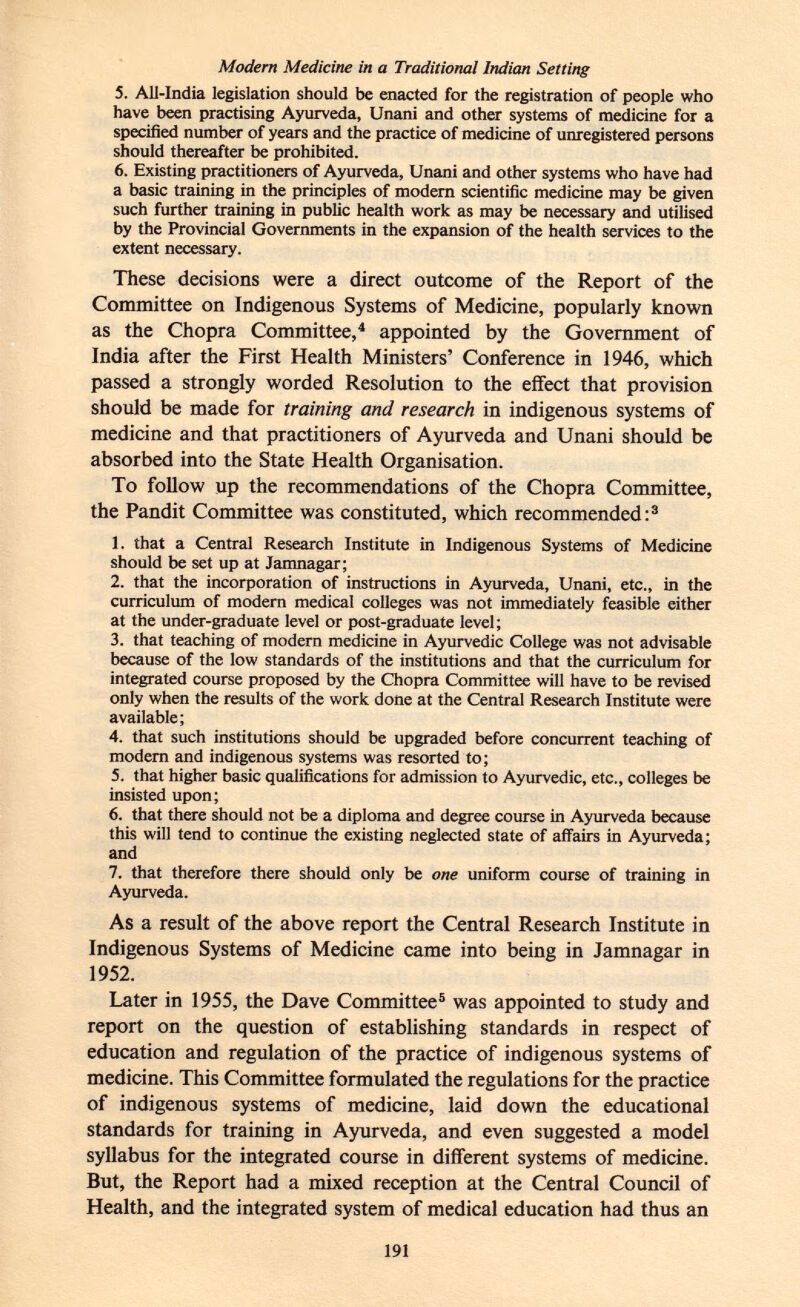 Modern Medicine in a Traditional Indian Setting 5. All-India legislation should be enacted for the registration of people who have been practising Ayurveda, Unani and other systems of medicine for a specified number of years and the practice of medicine of unregistered persons should thereafter be prohibited. 6. Existing practitioners of Ayurveda, Unani and other systems who have had a basic training in the principles of modern scientific medicine may be given such further training in public health work as may be necessary and utilised by the Provincial Governments in the expansion of the health services to the extent necessary. These decisions were a direct outcome of the Report of the Committee on Indigenous Systems of Medicine, popularly known as the Chopra Committee, 4 appointed by the Government of India after the First Health Ministers' Conference in 1946, which passed a strongly worded Resolution to the effect that provision should be made for training and research in indigenous systems of medicine and that practitioners of Ayurveda and Unani should be absorbed into the State Health Organisation. To follow up the recommendations of the Chopra Committee, the Pandit Committee was constituted, which recommended: 3 1. that a Central Research Institute in Indigenous Systems of Medicine should be set up at Jamnagar; 2. that the incorporation of instructions in Ayurveda, Unani, etc., in the curriculum of modern medical colleges was not immediately feasible either at the under-graduate level or post-graduate level; 3. that teaching of modern medicine in Ayurvedic College was not advisable because of the low standards of the institutions and that the curriculum for integrated course proposed by the Chopra Committee will have to be revised only when the results of the work done at the Central Research Institute were available; 4. that such institutions should be upgraded before concurrent teaching of modern and indigenous systems was resorted to; 5. that higher basic qualifications for admission to Ayurvedic, etc., colleges be insisted upon; 6. that there should not be a diploma and degree course in Ayurveda because this will tend to continue the existing neglected state of affairs in Ayurveda; and 7. that therefore there should only be one uniform course of training in Ayurveda. As a result of the above report the Central Research Institute in Indigenous Systems of Medicine came into being in Jamnagar in 1952. Later in 1955, the Dave Committee 5 was appointed to study and report on the question of establishing standards in respect of education and regulation of the practice of indigenous systems of medicine. This Committee formulated the regulations for the practice of indigenous systems of medicine, laid down the educational standards for training in Ayurveda, and even suggested a model syllabus for the integrated course in different systems of medicine. But, the Report had a mixed reception at the Central Council of Health, and the integrated system of medical education had thus an