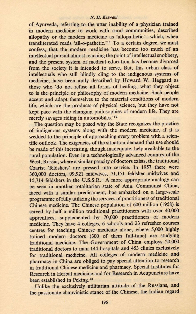 of Ayurveda, referring to the utter inability of a physician trained in modern medicine to work with rural communities, described allopathy or the modern medicine as 'allopathetic' - which, when transliterated reads 'all-o-pathetic.' 11 To a certain degree, we must confess, that the modern medicine has become too much of an intellectual pursuit almost reaching the point of intellectual snobbery, and the present system of medical education has become divorced from the society it is intended to serve. But, this urban class of intellectuals who still blindly cling to the indigenous systems of medicine, have been aptly described by Howard W. Haggard as those who 'do not refuse all forms of healing; what they object to is the principle or philosophy of modern medicine. Such people accept and adapt themselves to the material conditions of modern life, which are the products of physical science, but they have not kept pace with the changing philosophies of modern life. They are merely savages riding in automobiles.' 12 The question may be posed why the State recognizes the practice of indigenous systems along with the modern medicine, if it is wedded to the principle of approaching every problem with a scien tific outlook. The exigencies of the situation demand that use should be made of this increasing, though inadequate, help available to the rural population. Even in a technologically advanced country of the West, Russia, where a similar paucity of doctors exists, the traditional Czarist 'feldshers' are pressed into service. In 1957 there were 360,000 doctors, 99,921 midwives, 71,151 feldsher midwives and 15,714 feldshers in the U.S.S.R. 8 A more appropriate analogy can be seen in another totalitarian state of Asia. Communist China, faced with a similar predicament, has embarked on a large-scale programme of fully utilizing the services of practitioners of traditional Chinese medicine. The Chinese population of 600 million (1958) is served by half a million traditional practitioners with over 40,000 apprentices, supplemented by 70,000 practitioners of modern medicine. They have 4 colleges, 6 schools and 23 refresher courses centres for teaching Chinese medicine alone, where 5,000 highly trained modern doctors (300 of them full-time) are studying traditional medicine. The Government of China employs 20,000 traditional doctors to man 144 hospitals and 453 clinics exclusively for traditional medicine. All colleges of modern medicine and pharmacy in China are obliged to pay special attention to research in traditional Chinese medicine and pharmacy. Special Institutes for Research in Herbal medicine and for Research in Acupuncture have been established in Peking. 13 Unlike the exclusively utilitarian attitude of the Russians, and the passionate chauvinistic stance of the Chinese, the Indian regard