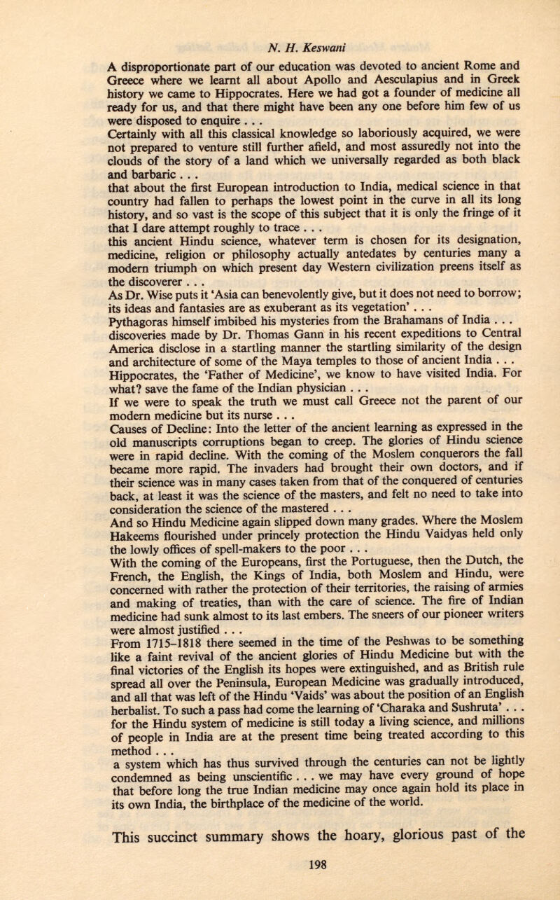 A disproportionate part of our education was devoted to ancient Rome and Greece where we learnt all about Apollo and Aesculapius and in Greek history we came to Hippocrates. Here we had got a founder of medicine all ready for us, and that there might have been any one before him few of us were disposed to enquire . . . Certainly with all this classical knowledge so laboriously acquired, we were not prepared to venture still further afield, and most assuredly not into the clouds of the story of a land which we universally regarded as both black and barbaric . .. that about the first European introduction to India, medical science in that country had fallen to perhaps the lowest point in the curve in all its long history, and so vast is the scope of this subject that it is only the fringe of it that I dare attempt roughly to trace . . . this ancient Hindu science, whatever term is chosen for its designation, medicine, religion or philosophy actually antedates by centuries many a modern triumph on which present day Western civilization preens itself as the discoverer . . . As Dr. Wise puts it 'Asia can benevolently give, but it does not need to borrow; its ideas and fantasies are as exuberant as its vegetation' . . . Pythagoras himself imbibed his mysteries from the Brahamans of India . . . discoveries made by Dr. Thomas Gann in his recent expeditions to Central America disclose in a startling manner the startling similarity of the design and architecture of some of the Maya temples to those of ancient India . . . Hippocrates, the 'Father of Medicine', we know to have visited India. For what? save the fame of the Indian physician . . . If we were to speak the truth we must call Greece not the parent of our modern medicine but its nurse . .. Causes of Decline: Into the letter of the ancient learning as expressed in the old manuscripts corruptions began to creep. The glories of Hindu science were in rapid decline. With the coming of the Moslem conquerors the fall became more rapid. The invaders had brought their own doctors, and if their science was in many cases taken from that of the conquered of centuries back, at least it was the science of the masters, and felt no need to take into consideration the science of the mastered . . . And so Hindu Medicine again slipped down many grades. Where the Moslem Hakeems flourished under princely protection the Hindu Vaidyas held only the lowly offices of spell-makers to the poor . . . With the coming of the Europeans, first the Portuguese, then the Dutch, the French, the English, the Kings of India, both Moslem and Hindu, were concerned with rather the protection of their territories, the raising of armies and making of treaties, than with the care of science. The fire of Indian medicine had sunk almost to its last embers. The sneers of our pioneer writers were almost justified ... From 1715-1818 there seemed in the time of the Peshwas to be something like a faint revival of the ancient glories of Hindu Medicine but with the final victories of the English its hopes were extinguished, and as British rule spread all over the Peninsula, European Medicine was gradually introduced, and all that was left of the Hindu 'Vaids' was about the position of an English herbalist. To such a pass had come the learning of 'Charaka and Sushruta' . . . for the Hindu system of medicine is still today a living science, and millions of people in India are at the present time being treated according to this method . . . a system which has thus survived through the centuries can not be lightly condemned as being unscientific ... we may have every ground of hope that before long the true Indian medicine may once again hold its place in its own India, the birthplace of the medicine of the world. This succinct summary shows the hoary, glorious past of the