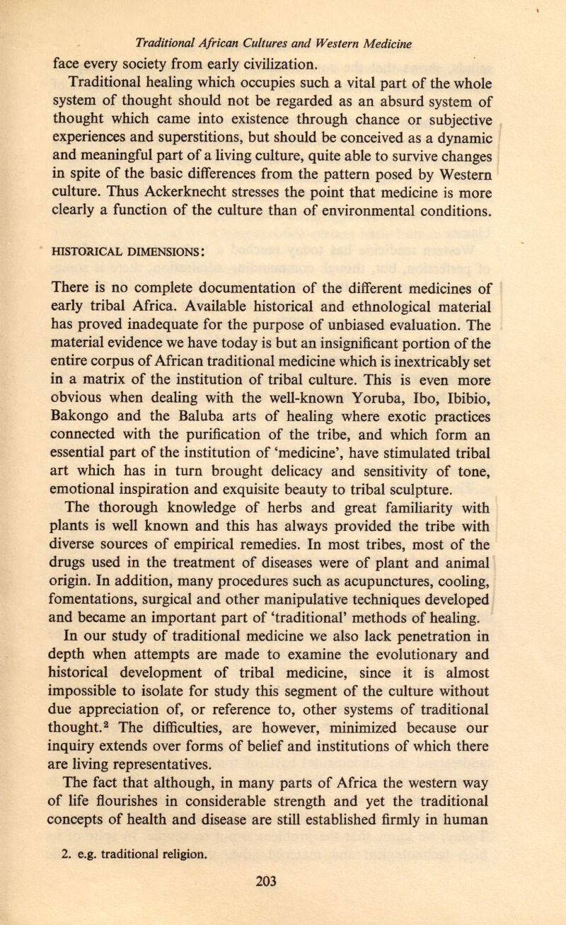 Traditional African Cultures and Western Medicine face every society from early civilization. Traditional healing which occupies such a vital part of the whole system of thought should not be regarded as an absurd system of thought which came into existence through chance or subjective experiences and superstitions, but should be conceived as a dynamic and meaningful part of a living culture, quite able to survive changes in spite of the basic differences from the pattern posed by Western culture. Thus Ackerknecht stresses the point that medicine is more clearly a function of the culture than of environmental conditions. historical dimensions: There is no complete documentation of the different medicines of early tribal Africa. Available historical and ethnological material has proved inadequate for the purpose of unbiased evaluation. The material evidence we have today is but an insignificant portion of the entire corpus of African traditional medicine which is inextricably set in a matrix of the institution of tribal culture. This is even more obvious when dealing with the well-known Yoruba, Ibo, Ibibio, Bakongo and the Baluba arts of healing where exotic practices connected with the purification of the tribe, and which form an essential part of the institution of 'medicine', have stimulated tribal art which has in turn brought delicacy and sensitivity of tone, emotional inspiration and exquisite beauty to tribal sculpture. The thorough knowledge of herbs and great familiarity with plants is well known and this has always provided the tribe with diverse sources of empirical remedies. In most tribes, most of the drugs used in the treatment of diseases were of plant and animal origin. In addition, many procedures such as acupunctures, cooling, fomentations, surgical and other manipulative techniques developed and became an important part of 'traditional' methods of healing. In our study of traditional medicine we also lack penetration in depth when attempts are made to examine the evolutionary and historical development of tribal medicine, since it is almost impossible to isolate for study this segment of the culture without due appreciation of, or reference to, other systems of traditional thought. 2 The difficulties, are however, minimized because our inquiry extends over forms of belief and institutions of which there are living representatives. The fact that although, in many parts of Africa the western way of life flourishes in considerable strength and yet the traditional concepts of health and disease are still established firmly in human 2. e.g. traditional religion.