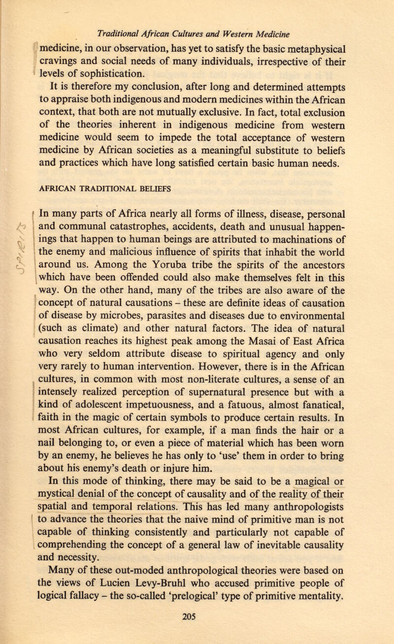 Traditional African Cultures and Western Medicine medicine, in our observation, has yet to satisfy the basic metaphysical cravings and social needs of many individuals, irrespective of their levels of sophistication. It is therefore my conclusion, after long and determined attempts to appraise both indigenous and modern medicines within the African context, that both are not mutually exclusive. In fact, total exclusion of the theories inherent in indigenous medicine from western medicine would seem to impede the total acceptance of western medicine by African societies as a meaningful substitute to beliefs and practices which have long satisfied certain basic human needs. african traditional beliefs In many parts of Africa nearly all forms of illness, disease, personal and communal catastrophes, accidents, death and unusual happen ings that happen to human beings are attributed to machinations of the enemy and malicious influence of spirits that inhabit the world around us. Among the Yoruba tribe the spirits of the ancestors which have been offended could also make themselves felt in this way. On the other hand, many of the tribes are also aware of the concept of natural causations - these are definite ideas of causation of disease by microbes, parasites and diseases due to environmental (such as climate) and other natural factors. The idea of natural causation reaches its highest peak among the Masai of East Africa who very seldom attribute disease to spiritual agency and only very rarely to human intervention. However, there is in the African cultures, in common with most non-literate cultures, a sense of an intensely realized perception of supernatural presence but with a kind of adolescent impetuousness, and a fatuous, almost fanatical, faith in the magic of certain symbols to produce certain results. In most African cultures, for example, if a man finds the hair or a nail belonging to, or even a piece of material which has been worn by an enemy, he believes he has only to 'use' them in order to bring about his enemy's death or injure him. In this mode of thinking, there may be said to be a magical or mystical denial of the concept of causality and of the reality of their spatial and temporal relations. This has led many anthropologists to advance the theories that the naive mind of primitive man is not capable of thinking consistently and particularly not capable of comprehending the concept of a general law of inevitable causality and necessity. Many of these out-moded anthropological theories were based on the views of Lucien Levy-Bruhl who accused primitive people of logical fallacy - the so-called 'prelogical' type of primitive mentality.