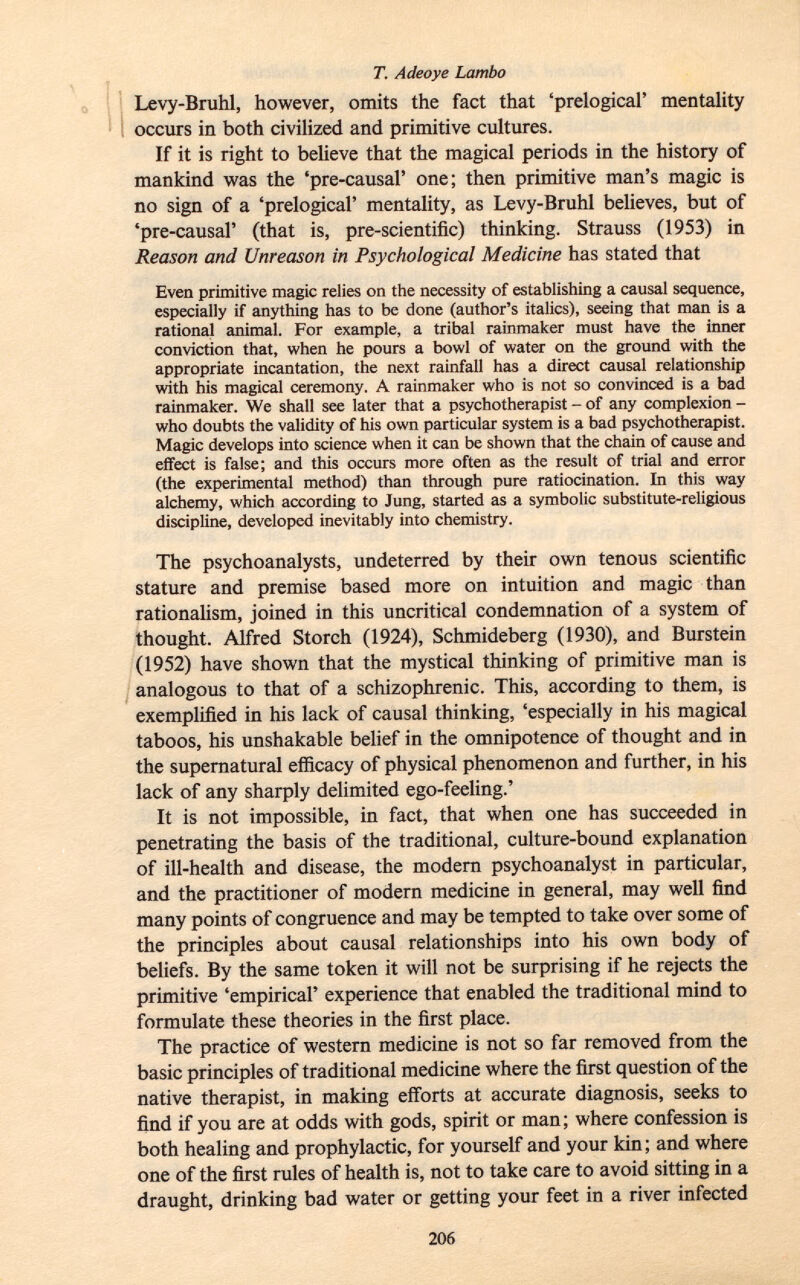 Levy-Bruhl, however, omits the fact that 'prelogical' mentality occurs in both civilized and primitive cultures. If it is right to believe that the magical periods in the history of mankind was the 'pre-causal' one; then primitive man's magic is no sign of a 'prelogical' mentality, as Levy-Bruhl believes, but of 'pre-causal' (that is, pre-scientific) thinking. Strauss (1953) in Reason and Unreason in Psychological Medicine has stated that Even primitive magic relies on the necessity of establishing a causal sequence, especially if anything has to be done (author's italics), seeing that man is a rational animal. For example, a tribal rainmaker must have the inner conviction that, when he pours a bowl of water on the ground with the appropriate incantation, the next rainfall has a direct causal relationship with his magical ceremony. A rainmaker who is not so convinced is a bad rainmaker. We shall see later that a psychotherapist - of any complexion - who doubts the validity of his own particular system is a bad psychotherapist. Magic develops into science when it can be shown that the chain of cause and effect is false; and this occurs more often as the result of trial and error (the experimental method) than through pure ratiocination. In this way alchemy, which according to Jung, started as a symbolic substitute-religious discipline, developed inevitably into chemistry. The psychoanalysts, undeterred by their own tenous scientific stature and premise based more on intuition and magic than rationalism, joined in this uncritical condemnation of a system of thought. Alfred Storch (1924), Schmideberg (1930), and Burstein (1952) have shown that the mystical thinking of primitive man is analogous to that of a schizophrenic. This, according to them, is exemplified in his lack of causal thinking, 'especially in his magical taboos, his unshakable belief in the omnipotence of thought and in the supernatural efficacy of physical phenomenon and further, in his lack of any sharply delimited ego-feeling.' It is not impossible, in fact, that when one has succeeded in penetrating the basis of the traditional, culture-bound explanation of ill-health and disease, the modern psychoanalyst in particular, and the practitioner of modern medicine in general, may well find many points of congruence and may be tempted to take over some of the principles about causal relationships into his own body of beliefs. By the same token it will not be surprising if he rejects the primitive 'empirical' experience that enabled the traditional mind to formulate these theories in the first place. The practice of western medicine is not so far removed from the basic principles of traditional medicine where the first question of the native therapist, in making efforts at accurate diagnosis, seeks to find if you are at odds with gods, spirit or man; where confession is both healing and prophylactic, for yourself and your kin ; and where one of the first rules of health is, not to take care to avoid sitting in a draught, drinking bad water or getting your feet in a river infected