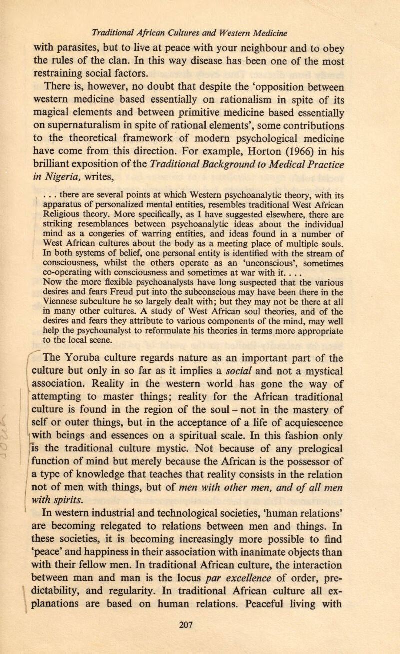 Traditional African Cultures and Western Medicine with parasites, but to live at peace with your neighbour and to obey the rules of the clan. In this way disease has been one of the most restraining social factors. There is, however, no doubt that despite the 'opposition between western medicine based essentially on rationalism in spite of its magical elements and between primitive medicine based essentially on supernaturalism in spite of rational elements', some contributions to the theoretical framework of modern psychological medicine have come from this direction. For example, Horton (1966) in his brilliant exposition of the Traditional Background to Medical Practice in Nigeria, writes, . . . there are several points at which Western psychoanalytic theory, with its apparatus of personalized mental entities, resembles traditional West African Religious theory. More specifically, as I have suggested elsewhere, there are striking resemblances between psychoanalytic ideas about the individual mind as a congeries of warring entities, and ideas found in a number of West African cultures about the body as a meeting place of multiple souls. In both systems of belief, one personal entity is identified with the stream of consciousness, whilst the others operate as an 'unconscious', sometimes co-operating with consciousness and sometimes at war with it. . ., Now the more flexible psychoanalysts have long suspected that the various desires and fears Freud put into the subconscious may have been there in the Viennese subculture he so largely dealt with; but they may not be there at all in many other cultures. A study of West African soul theories, and of the desires and fears they attribute to various components of the mind, may well help the psychoanalyst to reformulate his theories in terms more appropriate to the local scene. The Yoruba culture regards nature as an important part of the culture but only in so far as it implies a social and not a mystical association. Reality in the western world has gone the way of attempting to master things; reality for the African traditional culture is found in the region of the soul-not in the mastery of self or outer things, but in the acceptance of a life of acquiescence with beings and essences on a spiritual scale. In this fashion only is the traditional culture mystic. Not because of any prelogical function of mind but merely because the African is the possessor of a type of knowledge that teaches that reality consists in the relation not of men with things, but of men with other men, and of all men with spirits. In western industrial and technological societies, 'human relations' are becoming relegated to relations between men and things. In these societies, it is becoming increasingly more possible to find 'peace' and happiness in their association with inanimate objects than with their fellow men. In traditional African culture, the interaction between man and man is the locus par excellence of order, pre dictability, and regularity. In traditional African culture all ex planations are based on human relations. Peaceful living with