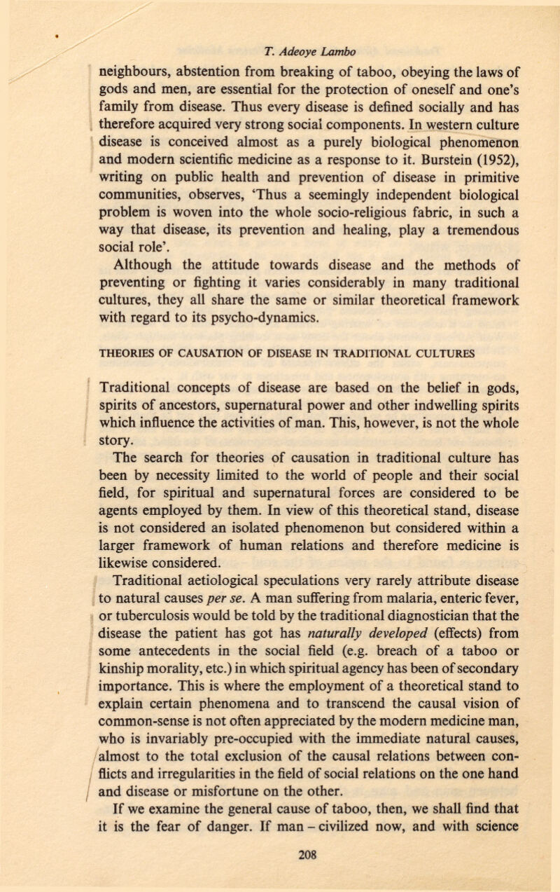neighbours, abstention from breaking of taboo, obeying the laws of gods and men, are essential for the protection of oneself and one's family from disease. Thus every disease is defined socially and has therefore acquired very strong social components. In western culture disease is conceived almost as a purely biological phenomenon and modern scientific medicine as a response to it. Burstein (1952), writing on public health and prevention of disease in primitive communities, observes, 'Thus a seemingly independent biological problem is woven into the whole socio-religious fabric, in such a way that disease, its prevention and healing, play a tremendous social role'. Although the attitude towards disease and the methods of preventing or fighting it varies considerably in many traditional cultures, they all share the same or similar theoretical framework with regard to its psycho-dynamics. theories of causation of disease in traditional cultures Traditional concepts of disease are based on the belief in gods, spirits of ancestors, supernatural power and other indwelling spirits which influence the activities of man. This, however, is not the whole story. The search for theories of causation in traditional culture has been by necessity limited to the world of people and their social field, for spiritual and supernatural forces are considered to be agents employed by them. In view of this theoretical stand, disease is not considered an isolated phenomenon but considered within a larger framework of human relations and therefore medicine is likewise considered. Traditional aetiological speculations very rarely attribute disease to natural causes per se. A man suffering from malaria, enteric fever, or tuberculosis would be told by the traditional diagnostician that the disease the patient has got has naturally developed (effects) from some antecedents in the social field (e.g. breach of a taboo or kinship morality, etc.) in which spiritual agency has been of secondary importance. This is where the employment of a theoretical stand to explain certain phenomena and to transcend the causal vision of common-sense is not often appreciated by the modern medicine man, who is invariably pre-occupied with the immediate natural causes, almost to the total exclusion of the causal relations between con flicts and irregularities in the field of social relations on the one hand and disease or misfortune on the other. If we examine the general cause of taboo, then, we shall find that it is the fear of danger. If man - civilized now, and with science