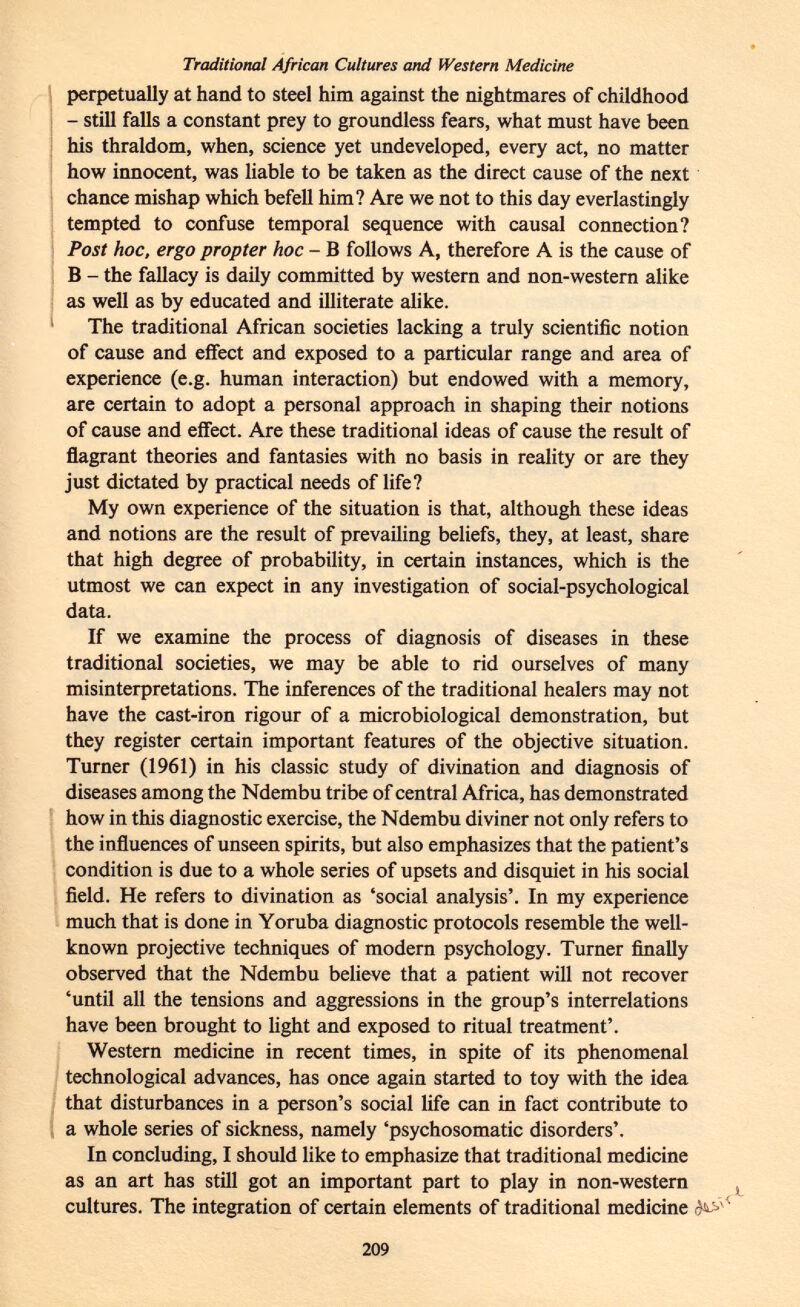 Traditional African Cultures and Western Medicine perpetually at hand to steel him against the nightmares of childhood - still falls a constant prey to groundless fears, what must have been his thraldom, when, science yet undeveloped, every act, no matter how innocent, was liable to be taken as the direct cause of the next chance mishap which befell him? Are we not to this day everlastingly tempted to confuse temporal sequence with causal connection? Post hoc, ergo propter hoc - B follows A, therefore A is the cause of B - the fallacy is daily committed by western and non-western alike as well as by educated and illiterate alike. The traditional African societies lacking a truly scientific notion of cause and effect and exposed to a particular range and area of experience (e.g. human interaction) but endowed with a memory, are certain to adopt a personal approach in shaping their notions of cause and effect. Are these traditional ideas of cause the result of flagrant theories and fantasies with no basis in reality or are they just dictated by practical needs of life? My own experience of the situation is that, although these ideas and notions are the result of prevailing beliefs, they, at least, share that high degree of probability, in certain instances, which is the utmost we can expect in any investigation of social-psychological data. If we examine the process of diagnosis of diseases in these traditional societies, we may be able to rid ourselves of many misinterpretations. The inferences of the traditional healers may not have the cast-iron rigour of a microbiological demonstration, but they register certain important features of the objective situation. Turner (1961) in his classic study of divination and diagnosis of diseases among the Ndembu tribe of central Africa, has demonstrated how in this diagnostic exercise, the Ndembu diviner not only refers to the influences of unseen spirits, but also emphasizes that the patient's condition is due to a whole series of upsets and disquiet in his social field. He refers to divination as 'social analysis'. In my experience much that is done in Yoruba diagnostic protocols resemble the well- known projective techniques of modern psychology. Turner finally observed that the Ndembu believe that a patient will not recover 'until all the tensions and aggressions in the group's interrelations have been brought to light and exposed to ritual treatment'. Western medicine in recent times, in spite of its phenomenal technological advances, has once again started to toy with the idea that disturbances in a person's social life can in fact contribute to a whole series of sickness, namely 'psychosomatic disorders'. In concluding, I should like to emphasize that traditional medicine as an art has still got an important part to play in non-western cultures. The integration of certain elements of traditional medicine '