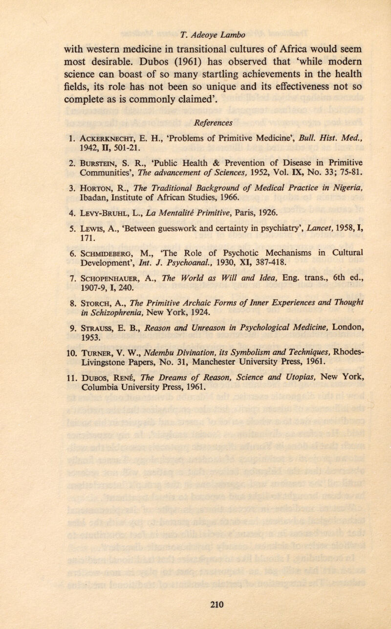 with western medicine in transitional cultures of Africa would seem most desirable. Dubos (1961) has observed that 'while modern science can boast of so many startling achievements in the health fields, its role has not been so unique and its effectiveness not so complete as is commonly claimed'. References 1. A ckerknecht , E. H., 'Problems of Primitive Medicine', Bull. Hist. Med., 1942, n, 501-21. 2. B urstein , S. R., 'Public Health & Prevention of Disease in Primitive Communities', The advancement of Sciences, 1952, Vol. IX, No. 33; 75-81. 3. H orton, R., The Traditional Background of Medical Practice in Nigeria, Ibadan, Institute of African Studies, 1966. 4. L evy- B ruhl, L., La Mentalité Primitive, Paris, 1926. 5. L ewis , A., 'Between guesswork and certainty in psychiatry', Lancet, 1958,1, 171. 6. S chmideberg , M., 'The Role of Psychotic Mechanisms in Cultural Development', Int. J. Psychoanal., 1930, XI, 387-418. 7. S chopenhauer , A., The World as Will and Idea, Eng. trans., 6th ed., 1907-9, I, 240. 8. S torch, A., The Primitive Archaic Forms of Inner Experiences and Thought in Schizophrenia, New York, 1924. 9. S trauss , E. B., Reason and Unreason in Psychological Medicine, London, 1953. 10. T urner , V. W., Ndembu Divination, its Symbolism and Techniques, Rhodes- Livingstone Papers, No. 31, Manchester University Press, 1961. 11. D ubos, R ené, The Dreams of Reason, Science and Utopias, New York, Columbia University Press, 1961.